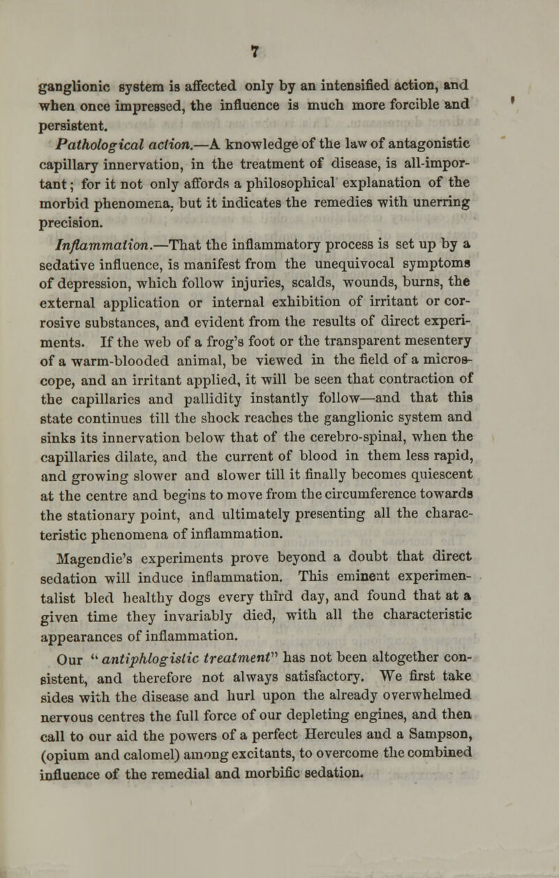 ganglionic system is affected only by an intensified action, and when once impressed, the influence is much more forcible and persistent. Pathological action.—A knowledge of the law of antagonistic capillary innervation, in the treatment of disease, is all-impor- tant ; for it not only affords a philosophical explanation of the morbid phenomena, but it indicates the remedies with unerring precision. Inflammation.—That the inflammatory process is set up by a sedative influence, is manifest from the unequivocal symptoms of depression, which follow injuries, scalds, wounds, burns, the external application or internal exhibition of irritant or cor- rosive substances, and evident from the results of direct experi- ments. If the web of a frog's foot or the transparent mesentery of a warm-blooded animal, be viewed in the field of a micros- cope, and an irritant applied, it will be seen that contraction of the capillaries and pallidity instantly follow—and that this state continues till the shock reaches the ganglionic system and sinks its innervation below that of the cerebro-spinal, when the capillaries dilate, and the current of blood in them less rapid, and growing slower and slower till it finally becomes quiescent at the centre and begins to move from the circumference towards the stationary point, and ultimately presenting all the charac- teristic phenomena of inflammation. Magendie's experiments prove beyond a doubt that direct sedation will induce inflammation. This eminent experimen- talist bled healthy dogs every third day, and found that at a given time they invariably died, with all the characteristic appearances of inflammation. Our  antiphlogistic treatment has not been altogether con- sistent, and therefore not always satisfactory. We first take sides with the disease and hurl upon the already overwhelmed nervous centres the full force of our depleting engines, and then call to our aid the powers of a perfect Hercules and a Sampson, (opium and calomel) among excitants, to overcome the combined influence of the remedial and morbific sedation.