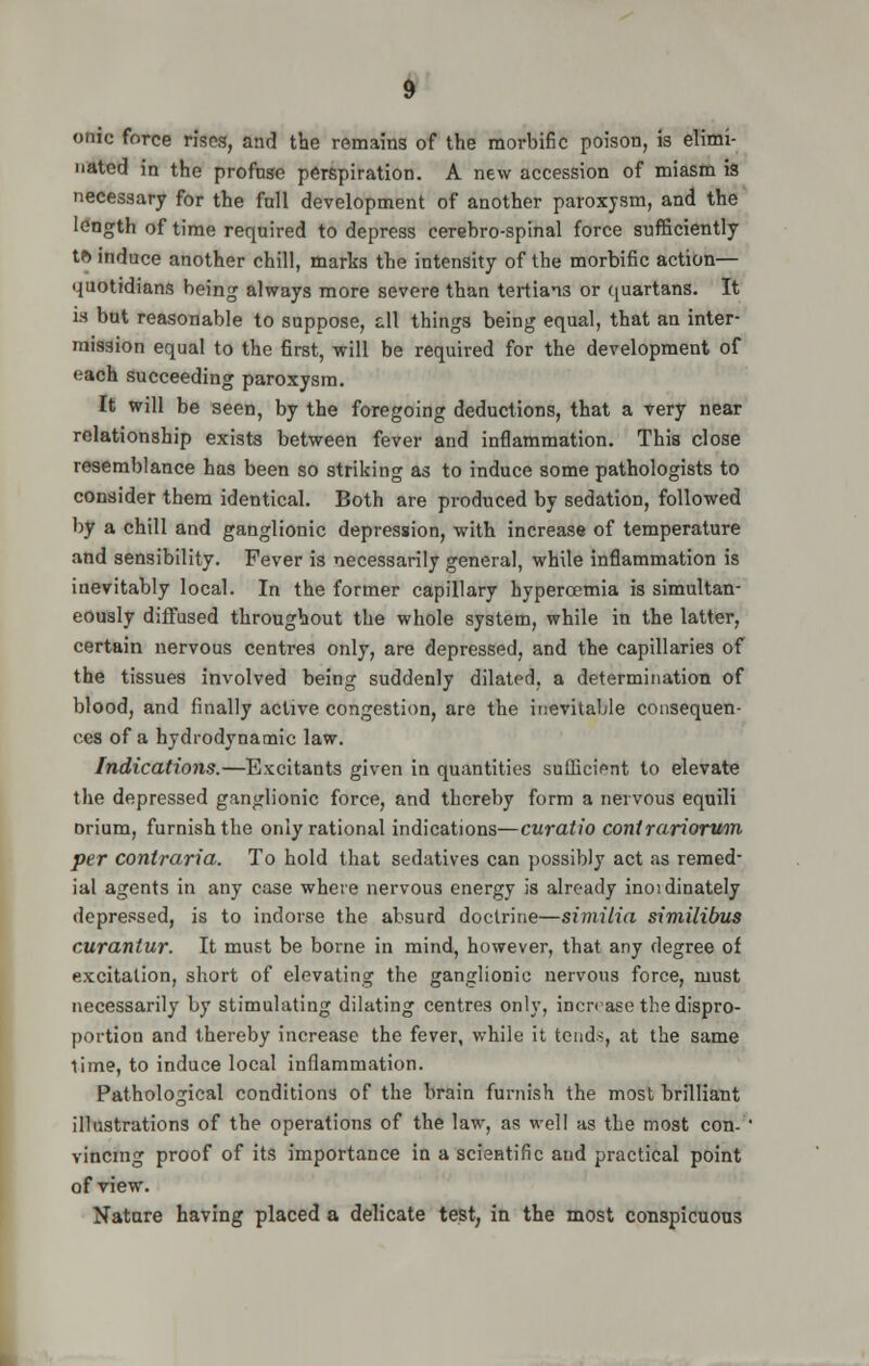 omc force rises, and the remains of the morbific poison, is elimi- nated in the profuse perspiration. A new accession of miasm is necessary for the fall development of another paroxysm, and the length of time required to depress eerebro-spinal force sufficiently tf> induce another chill, marks the intensity of the morbific action— quotidians being always more severe than tertians or quartans. It is but reasonable to suppose, all things being equal, that an inter- mission equal to the first, will be required for the development of each succeeding paroxysm. It will be seen, by the foregoing deductions, that a very near relationship exists between fever and inflammation. This close resemblance has been so striking as to induce some pathologists to consider them identical. Both are produced by sedation, followed by a chill and ganglionic depression, with increase of temperature and sensibility. Fever is necessarily general, while inflammation is inevitably local. In the former capillary hyperoemia is simultan- eously difFused throughout the whole system, while in the latter, certain nervous centres only, are depressed, and the capillaries of the tissues involved being suddenly dilated, a determination of blood, and finally active congestion, are the inevitable consequen- ces of a hydrodynamic law. Indications.—Excitants given in quantities sufficient to elevate the depressed ganglionic force, and thereby form a nervous equili orium, furnish the only rational indications—curatio contrariorum per contraria. To hold that sedatives can possibly act as remed- ial agents in any case where nervous energy is already inordinately depressed, is to indorse the absurd doctrine—similia similibus curantur. It must be borne in mind, however, that any degree of excitation, short of elevating the ganglionic nervous force, must necessarily by stimulating dilating centres only, increase the dispro- portion and thereby increase the fever, while it tends, at the same time, to induce local inflammation. Pathological conditions of the brain furnish the most brilliant illustrations of the operations of the law, as well as the most con- ' vincmg proof of its importance in a scientific aud practical point of view. Nature having placed a delicate test, in the most conspicuons