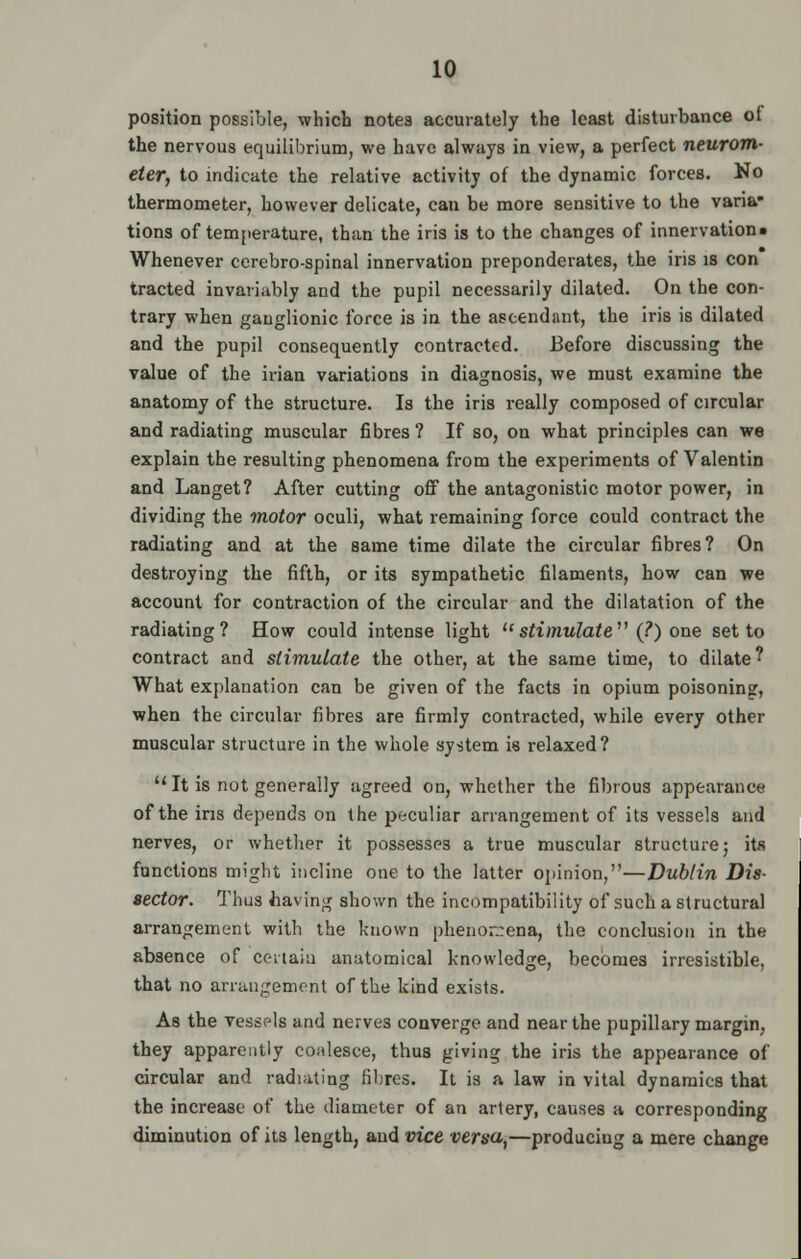 position possible, which notes accurately the least disturbance of the nervous equilibrium, we have always in view, a perfect neurom- eter, to indicate the relative activity of the dynamic forces. No thermometer, however delicate, can be more sensitive to the varia- tions of temperature, than the iris is to the changes of innervation* Whenever ccrebro-spinal innervation preponderates, the iris is con tracted invariably and the pupil necessarily dilated. On the con- trary when ganglionic force is in the ascendant, the iris is dilated and the pupil consequently contracted. Before discussing the value of the irian variations in diagnosis, we must examine the anatomy of the structure. Is the iris really composed of circular and radiating muscular fibres? If so, on what principles can we explain the resulting phenomena from the experiments of Valentin and Langet? After cutting off the antagonistic motor power, in dividing the motor oculi, what remaining force could contract the radiating and at the same time dilate the circular fibres? On destroying the fifth, or its sympathetic filaments, how can we account for contraction of the circular and the dilatation of the radiating? How could intense light ustimulate (?) one set to contract and stimulate the other, at the same time, to dilate? What explanation can be given of the facts in opium poisonin?, when the circular fibres are firmly contracted, while every other muscular structure in the whole system is relaxed? 11 It is not generally agreed on, whether the fibrous appearance of the ins depends on the peculiar arrangement of its vessels and nerves, or whether it possesses a true muscular structure; ita functions might incline one to the latter opinion,—Dublin Dis- sector. Thus having shown the incompatibility of such a structural arrangement with the known phenomena, the conclusion in the absence of certain anatomical knowledge, becomes irresistible, that no arrangement of the kind exists. As the vessels and nerves converge and near the pupillary margin, they apparently coalesce, thus giving the iris the appearance of circular and radiating fibres. It is a law in vital dynamics that the increase of the diameter of an artery, causes a corresponding diminution of its length, and vice versa,—producing a mere change