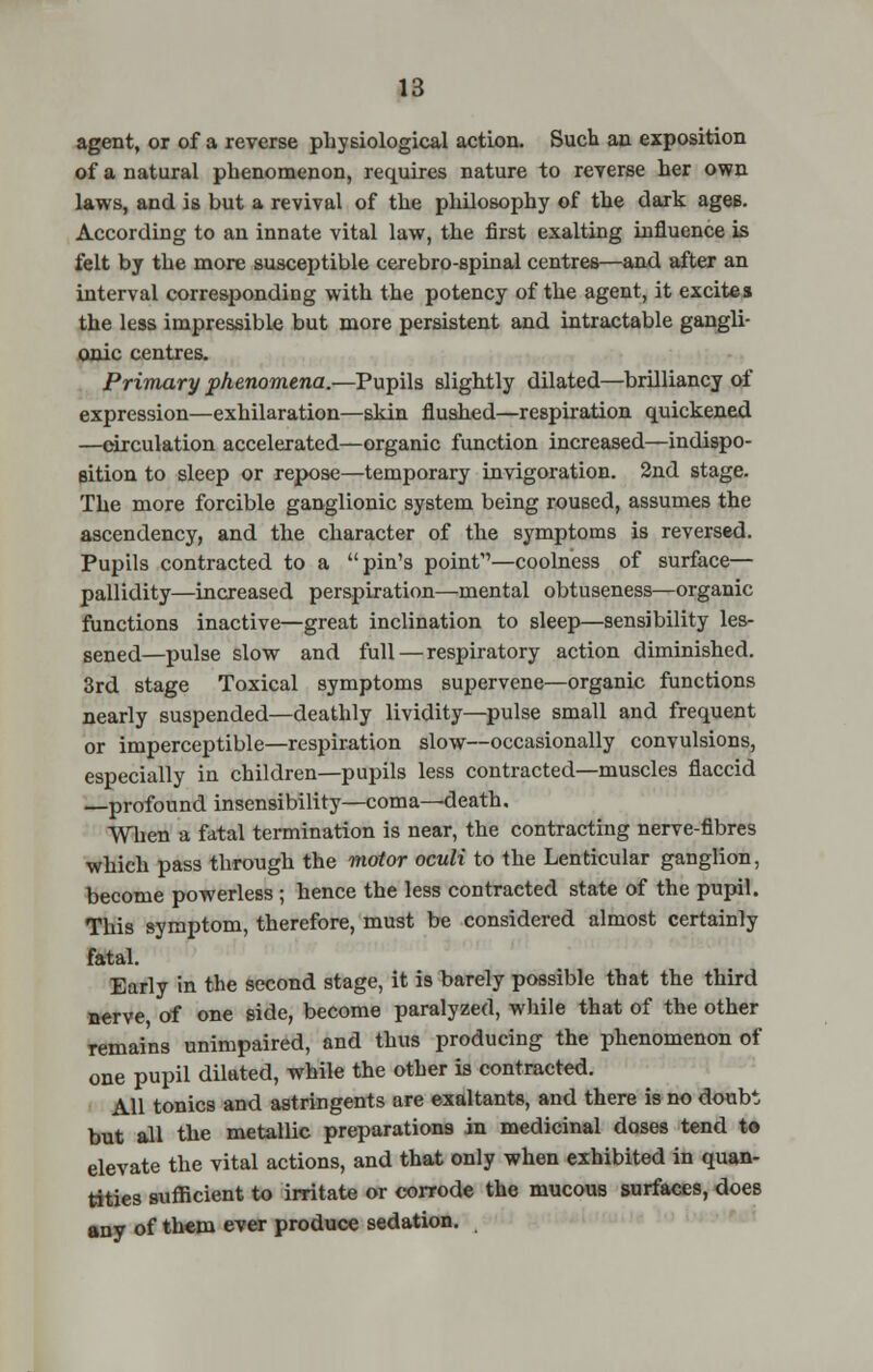 agent, or of a reverse physiological action. Such an exposition of a natural phenomenon, requires nature to reverse her own laws, and is but a revival of the philosophy of the dark ages. According to an innate vital law, the first exalting influence is felt by the more susceptible cerebro-spinal centres—and after an interval corresponding with the potency of the agent, it excites the less impressible but more persistent and intractable gangli- onic centres. Primary phenomena.—Pupils slightly dilated—brilliancy of expression—exhilaration—skin flushed—respiration quickened —circulation accelerated—organic function increased—indispo- sition to sleep or repose—temporary invigoration. 2nd stage. The more forcible ganglionic system being roused, assumes the ascendency, and the character of the symptoms is reversed. Pupils contracted to a pin's point1'—coolness of surface— pallidity—increased perspiration—mental obtuseness—organic functions inactive—great inclination to sleep—sensibility les- sened—pulse slow and full — respiratory action diminished. 3rd stage Toxical symptoms supervene—organic functions nearly suspended—deathly lividity—pulse small and frequent or imperceptible—respiration slow—occasionally convulsions, especially in children—pupils less contracted—muscles flaccid —profound insensibility—coma—death. When a fatal termination is near, the contracting nerve-fibres which pass through the motor oculi to the Lenticular ganglion, become powerless ; hence the less contracted state of the pupil. This symptom, therefore, must be considered almost certainly fatal. Early in the second stage, it is barely possible that the third nerve, of one side, become paralyzed, while that of the other remains unimpaired, and thus producing the phenomenon of one pupil dilated, while the other is contracted. All tonics and astringents are exaltants, and there is no doubt but all the metallic preparations in medicinal doses tend to elevate the vital actions, and that only when exhibited in quan- tities sufficient to irritate or corrode the mucous surfaces, does any of them ever produce sedation.