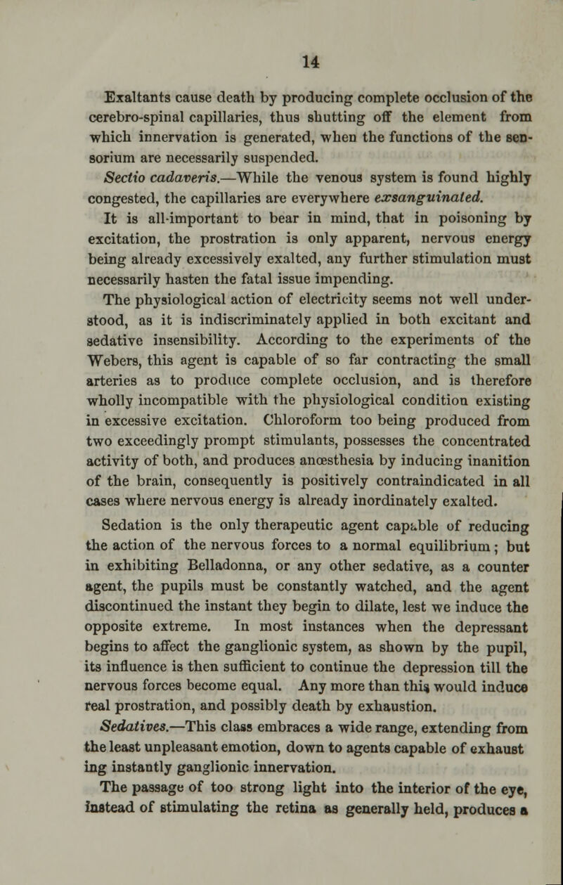 Exaltants cause death by producing complete occlusion of the cerebro-spinal capillaries, thus shutting off the element from which innervation is generated, when the functions of the scn- sorium are necessarily suspended. Seclio cadaveris.—While the venous system is found highly congested, the capillaries are everywhere exsanguinated. It is all-important to bear in mind, that in poisoning by excitation, the prostration is only apparent, nervous energy being already excessively exalted, any further stimulation must necessarily hasten the fatal issue impending. The physiological action of electricity seems not well under- stood, as it is indiscriminately applied in both excitant and sedative insensibility. According to the experiments of the Webers, this agent is capable of so far contracting the small arteries as to produce complete occlusion, and is therefore wholly incompatible with the physiological condition existing in excessive excitation. Chloroform too being produced from two exceedingly prompt stimulants, possesses the concentrated activity of both, and produces anoesthesia by inducing inanition of the brain, consequently is positively contraindicated in all cases where nervous energy is already inordinately exalted. Sedation is the only therapeutic agent capable of reducing the action of the nervous forces to a normal equilibrium; but in exhibiting Belladonna, or any other sedative, as a counter agent, the pupils must be constantly watched, and the agent discontinued the instant they begin to dilate, lest we induce the opposite extreme. In most instances when the depressant begins to affect the ganglionic system, as shown by the pupil, its influence is then sufficient to continue the depression till the nervous forces become equal. Any more than this would induce real prostration, and possibly death by exhaustion. Sedatives.—This class embraces a wide range, extending from the least unpleasant emotion, down to agents capable of exhaust ing instantly ganglionic innervation. The passage of too strong light into the interior of the eye, instead of stimulating the retina as generally held, produces a