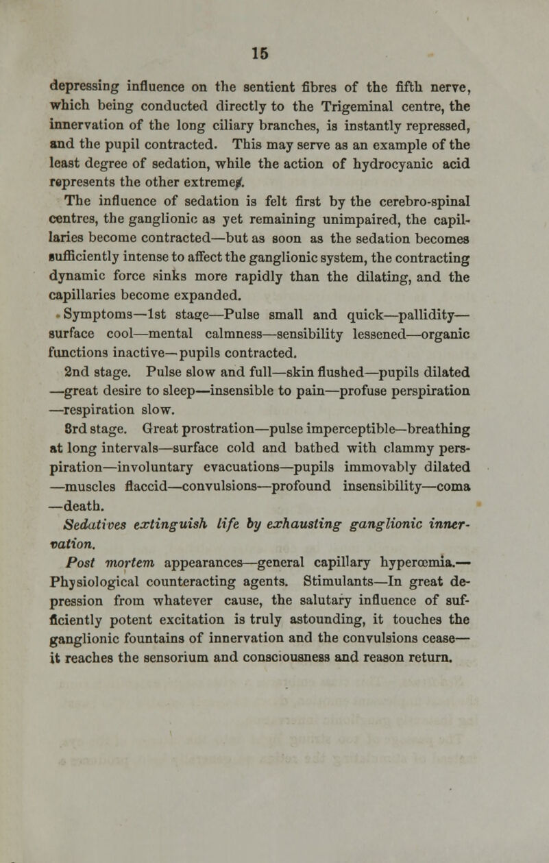 depressing influence on the sentient fibres of the fifth nerve, which being conducted directly to the Trigeminal centre, the innervation of the long ciliary branches, ia instantly repressed, and the pupil contracted. This may serve as an example of the least degree of sedation, while the action of hydrocyanic acid represents the other extreme/. The influence of sedation is felt first by the cerebro-spinal centres, the ganglionic as yet remaining unimpaired, the capil- laries become contracted—but as soon as the sedation becomes sufficiently intense to affect the ganglionic system, the contracting dynamic force sinks more rapidly than the dilating, and the capillaries become expanded. - Symptoms—1st stage—Pulse small and quick—pallidity— surface cool—mental calmness—sensibility lessened—organic functions inactive—pupils contracted. 2nd stage. Pulse slow and full—skin flushed—pupils dilated —great desire to sleep—insensible to pain—profuse perspiration —respiration slow. 3rd stage. Great prostration—pulse imperceptible—breathing at long intervals—surface cold and bathed with clammy pers- piration—involuntary evacuations—pupils immovably dilated —muscles flaccid—convulsions—profound insensibility—coma —death. Sedatives extinguish life by exhausting ganglionic inner- vation. Post mortem appearances—general capillary hypercomia.— Physiological counteracting agents. Stimulants—In great de- pression from whatever cause, the salutary influence of suf- ficiently potent excitation is truly astounding, it touches the ganglionic fountains of innervation and the convulsions cease— it reaches the sensorium and consciousness and reason return.