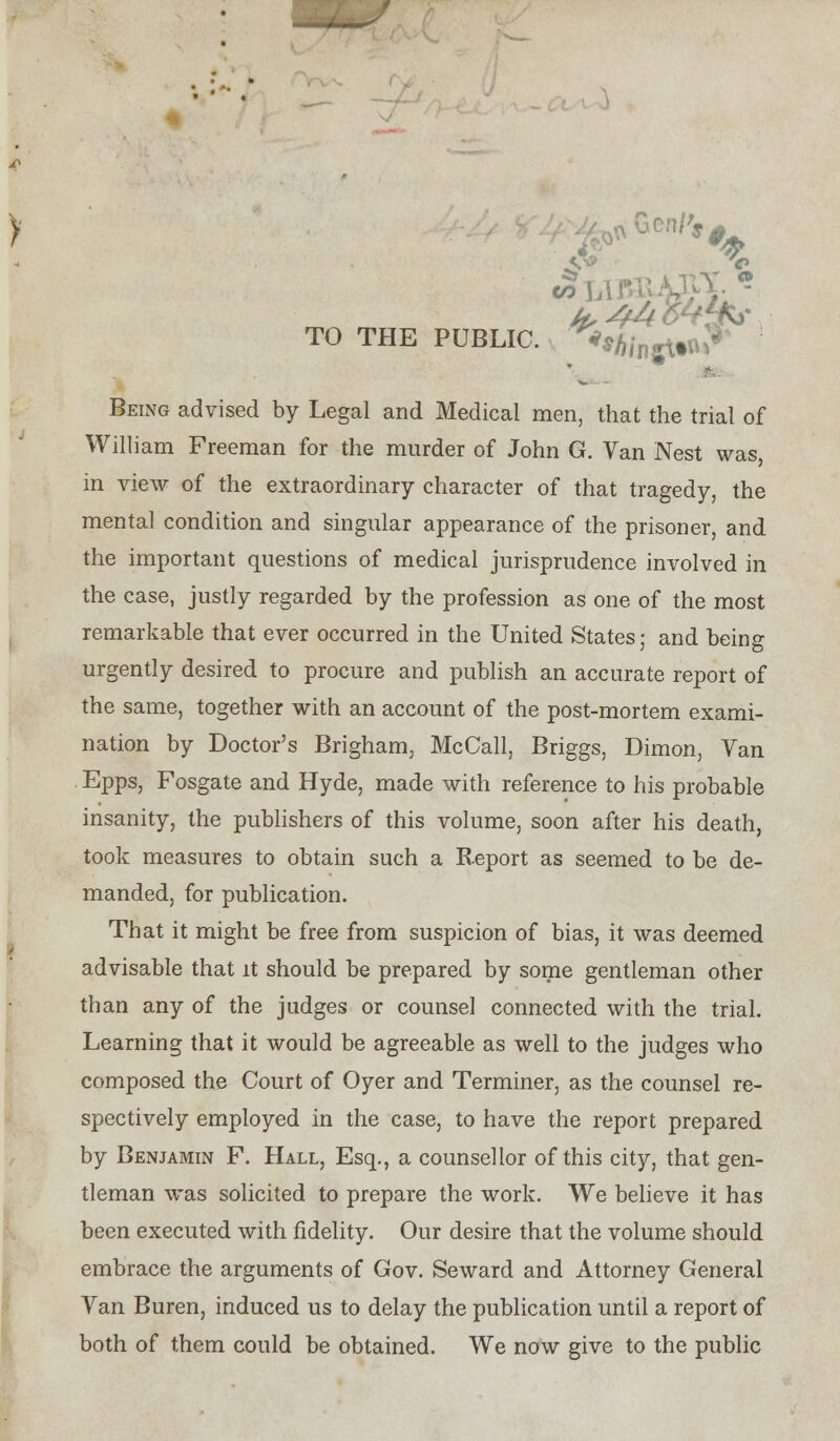 Vi3> » LI L^ TO THE PUBLIC. ^*A/nfll. Being advised by Legal and Medical men, that the trial of William Freeman for the murder of John G. Van Nest was, in view of the extraordinary character of that tragedy, the mental condition and singular appearance of the prisoner, and the important questions of medical jurisprudence involved in the case, justly regarded by the profession as one of the most remarkable that ever occurred in the United States; and being urgently desired to procure and publish an accurate report of the same, together with an account of the post-mortem exami- nation by Doctor's Brigham, McCall, Briggs, Dimon, Van Epps, Fosgate and Hyde, made with reference to his probable insanity, the publishers of this volume, soon after his death, took measures to obtain such a Report as seemed to be de- manded, for publication. That it might be free from suspicion of bias, it was deemed advisable that it should be prepared by some gentleman other than any of the judges or counsel connected with the trial. Learning that it would be agreeable as well to the judges who composed the Court of Oyer and Terminer, as the counsel re- spectively employed in the case, to have the report prepared by Benjamin F. Hall, Esq., a counsellor of this city, that gen- tleman was solicited to prepare the work. We believe it has been executed with fidelity. Our desire that the volume should embrace the arguments of Gov. Seward and Attorney General Van Buren, induced us to delay the publication until a report of both of them could be obtained. We now give to the public