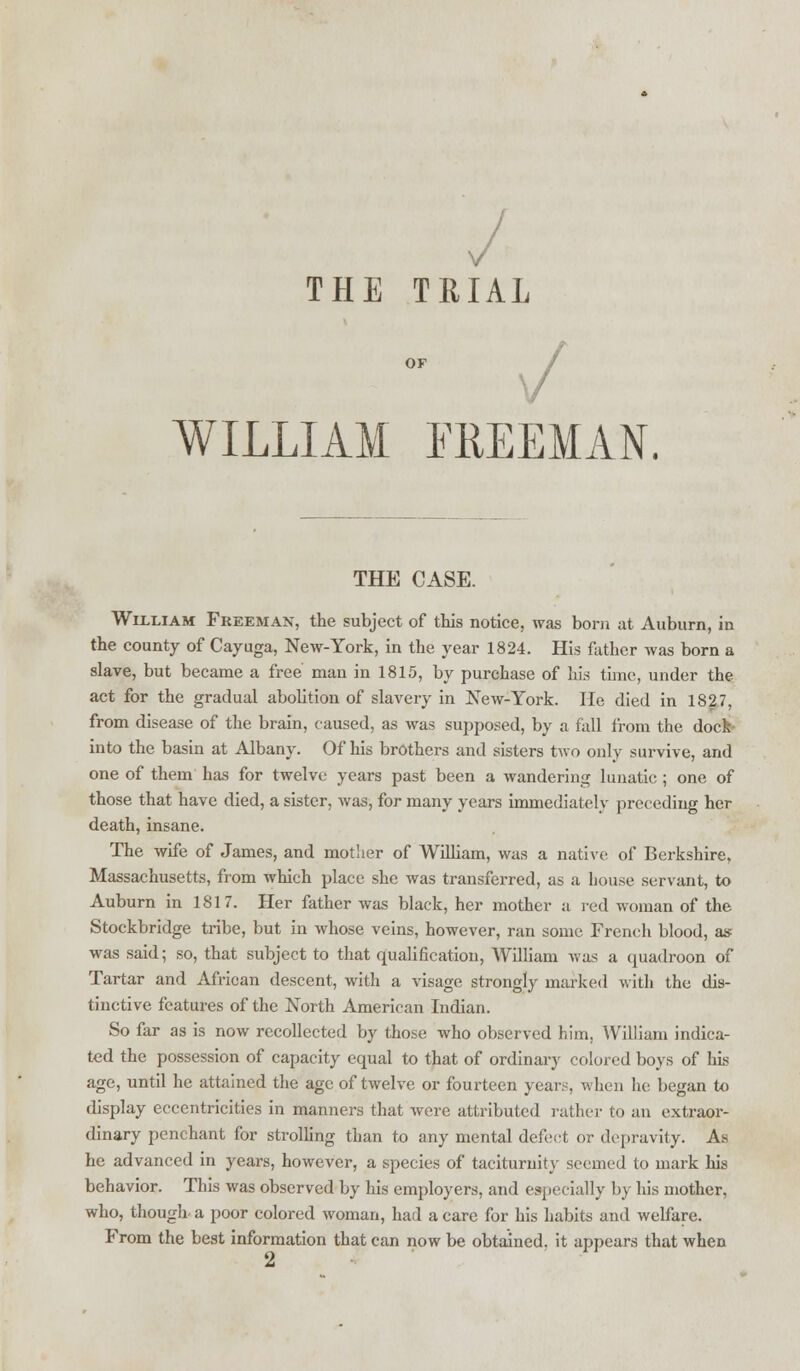 v THE TRIAL OF WILLIAM FREEMAN. THE CASE. William Freeman, the subject of this notice, was born at Auburn, in the county of Cayuga, New-York, in the year 1824. His father was born a slave, but became a free' man in 1815, by purchase of his time, under the act for the gradual abolition of slavery in New-York. He died in 1827, from disease of the brain, caused, as was supposed, by a fall from the dock* into the basin at Albany. Of his brothers and sisters two only survive, and one of them has for twelve years past been a wandering lunatic ; one of those that have died, a sister, was, for many years immediately preceding her death, insane. The wife of James, and motlier of William, was a native of Berkshire, Massachusetts, from which place she was transferred, as a house servant, to Auburn in 1817. Her father was black, her mother a red woman of the Stockbridge tribe, but in whose veins, however, ran some French blood, as was said; so, that subject to that qualification, William was a quadroon of Tartar and African descent, with a visage strongly marked with the dis- tinctive features of the North American Indian. So far as is now recollected by those who observed him, William indica- ted the possession of capacity equal to that of ordinary colored boys of his age, until he attained the age of twelve or fourteen years, when he began to display eccentricities in manners that were attributed rather to an extraor- dinary penchant for strolling than to any mental defect or depravity. As he advanced in years, however, a species of taciturnity seemed to mark his behavior. This was observed by his employers, and especially by his mother, who, though a poor colored woman, had a care for his habits and welfare. From the best information that can now be obtained, it appears that when