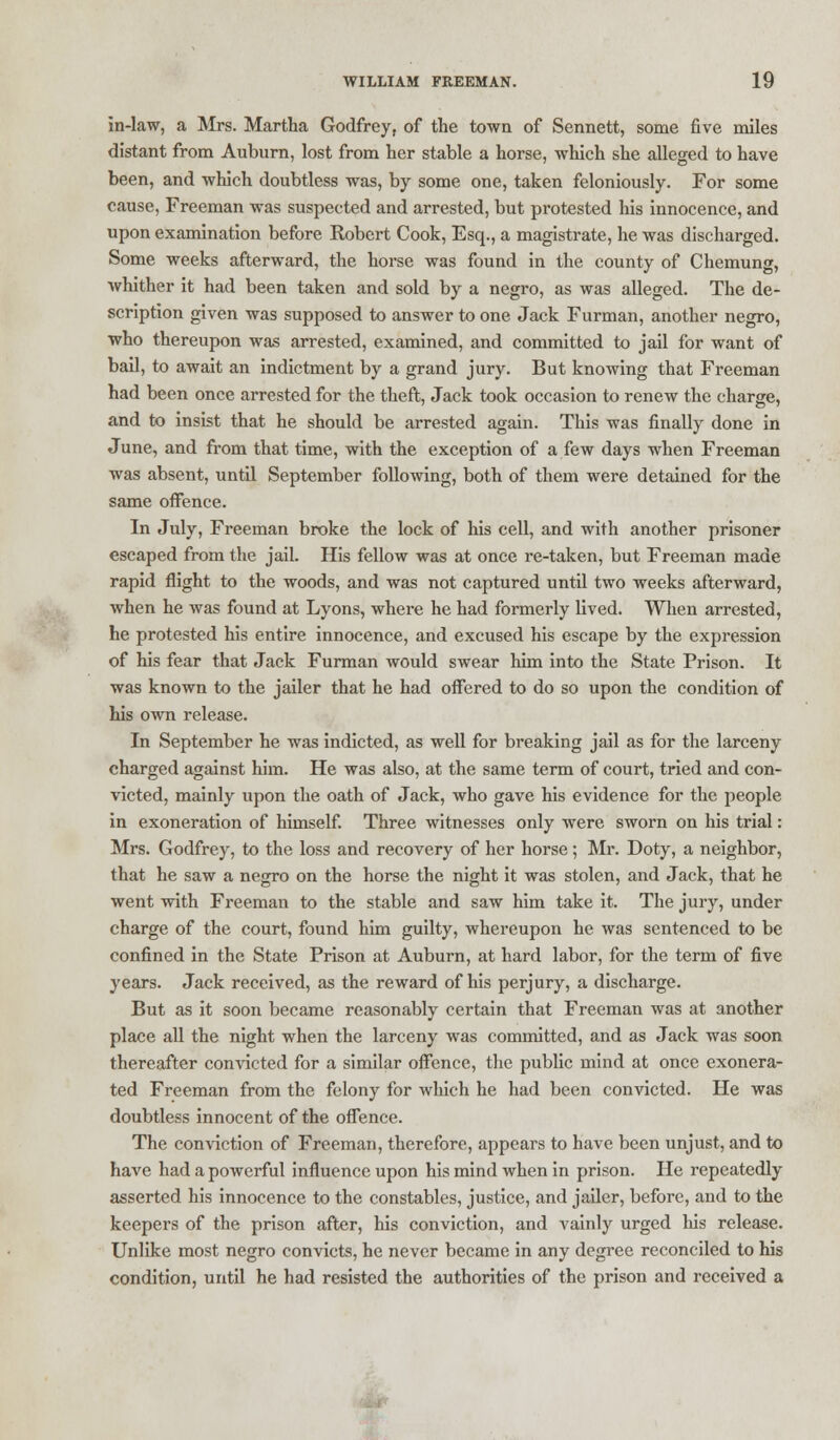 in-law, a Mrs. Martha Godfrey, of the town of Sennett, some five miles distant from Auburn, lost from her stable a horse, which she alleged to have been, and which doubtless was, by some one, taken feloniously. For some cause, Freeman was suspected and arrested, but protested his innocence, and upon examination before Robert Cook, Esq., a magistrate, he was discharged. Some weeks afterward, the horse was found in the county of Chemung, whither it had been taken and sold by a negro, as was alleged. The de- scription given was supposed to answer to one Jack Furman, another negro, who thereupon was arrested, examined, and committed to jail for want of bail, to await an indictment by a grand jury. But knowing that Freeman had been once arrested for the theft, Jack took occasion to renew the charge, and to insist that he should be arrested again. This was finally done in June, and from that time, with the exception of a few days when Freeman was absent, until September following, both of them were detained for the same offence. In July, Freeman broke the lock of his cell, and with another prisoner escaped from the jail. His fellow was at once re-taken, but Freeman made rapid flight to the woods, and was not captured until two weeks afterward, when he was found at Lyons, where he had formerly lived. When arrested, he protested his entire innocence, and excused his escape by the expression of his fear that Jack Furman would swear him into the State Prison. It was known to the jailer that he had offered to do so upon the condition of his own release. In September he was indicted, as well for breaking jail as for the larceny charged against him. He was also, at the same term of court, tried and con- victed, mainly upon the oath of Jack, who gave his evidence for the people in exoneration of himself. Three witnesses only were sworn on his trial: Mrs. Godfrey, to the loss and recovery of her horse; Mr. Doty, a neighbor, that he saw a negro on the horse the night it was stolen, and Jack, that he went with Freeman to the stable and saw him take it. The jury, under charge of the court, found him guilty, whereupon he was sentenced to be confined in the State Prison at Auburn, at hard labor, for the term of five years. Jack received, as the reward of his perjury, a discharge. But as it soon became reasonably certain that Freeman was at another place all the night when the larceny was committed, and as Jack was soon thereafter convicted for a similar offence, the public mind at once exonera- ted Freeman from the felony for which he had been convicted. He was doubtless innocent of the offence. The conviction of Freeman, therefore, appears to have been unjust, and to have had a powerful influence upon his mind when in prison. He repeatedly asserted his innocence to the constables, justice, and jailer, before, and to the keepers of the prison after, his conviction, and vainly urged Ms release. Unlike most negro convicts, he never became in any degree reconciled to his condition, until he had resisted the authorities of the prison and received a