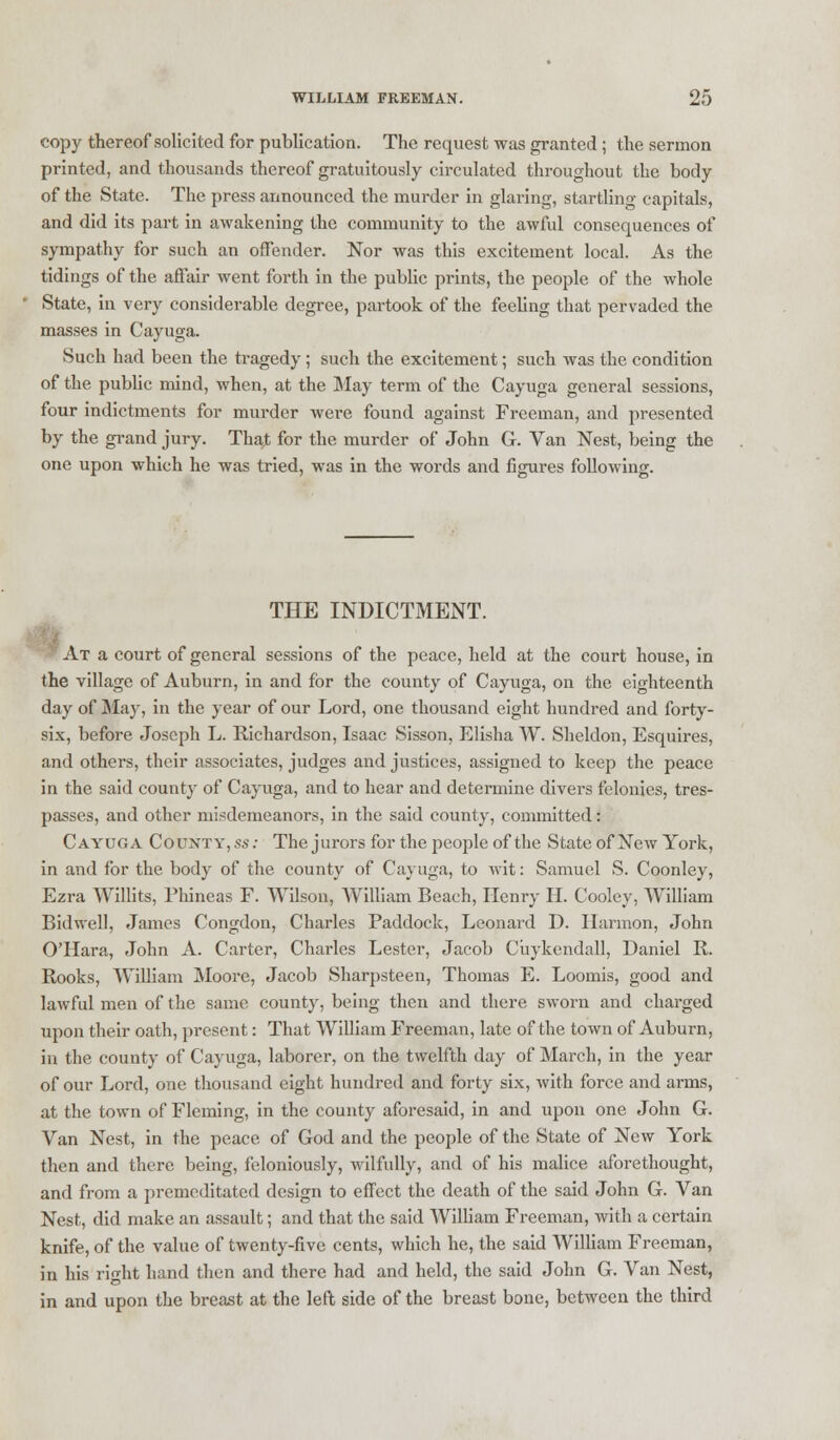 copy thereof solicited for publication. The request was granted ; the sermon printed, and thousands thereof gratuitously circulated throughout the body of the State. The press announced the murder in glaring, startling capitals, and did its part in awakening the community to the awful consequences of sympathy for such an offender. Nor was this excitement local. As the tidings of the affair went forth in the public prints, the people of the whole State, in very considerable degree, partook of the feeling that pervaded the masses in Cayuga. Such had been the tragedy ; such the excitement; such was the condition of the public mind, when, at the May term of the Cayuga general sessions, four indictments for murder were found against Freeman, and presented by the grand jury. That for the murder of John G. Van Nest, being the one upon which he was tried, was in the words and figures following. THE INDICTMENT. At a court of general sessions of the peace, held at the court house, in the village of Auburn, in and for the county of Cayuga, on the eighteenth day of May, in the year of our Lord, one thousand eight hundred and forty- six, before Joseph L. Richardson, Isaac Sisson, Elisha W. Sheldon, Esquires, and others, their associates, judges and justices, assigned to keep the peace in the said county of Cayuga, and to hear and determine divers felonies, tres- passes, and other misdemeanors, in the said county, committed: Cayuga County,ss: The jurors for the people of the State of New York, in and for the body of the county of Cayuga, to wit: Samuel S. Coonley, Ezra Willits, Phineas F. Wilson, William Beach, Henry H. Cooley, William Bidwell, James Congdon, Charles Paddock, Leonard D. Harmon, John O'Hara, John A. Carter, Charles Lester, Jacob Cuykendall, Daniel R. Rooks, William Moore, Jacob Sharpsteen, Thomas E. Loomis, good and lawful men of the same county, being then and there sworn and charged upon their oath, present: That William Freeman, late of the town of Auburn, in the county of Cayuga, laborer, on the twelfth day of March, in the year of our Lord, one thousand eight hundred and forty six, with force and arms, at the town of Fleming, in the county aforesaid, in and upon one John G. Van Nest, in the peace of God and the people of the State of New York then and there, being, feloniously, wilfully, and of his malice aforethought, and from a premeditated design to effect the death of the said John G. Van Nest, did make an assault; and that the said William Freeman, with a certain knife, of the value of twenty-five cents, which he, the said William Freeman, in his right hand then and there had and held, the said John G. Van Nest, in and upon the breast at the left side of the breast bone, between the third