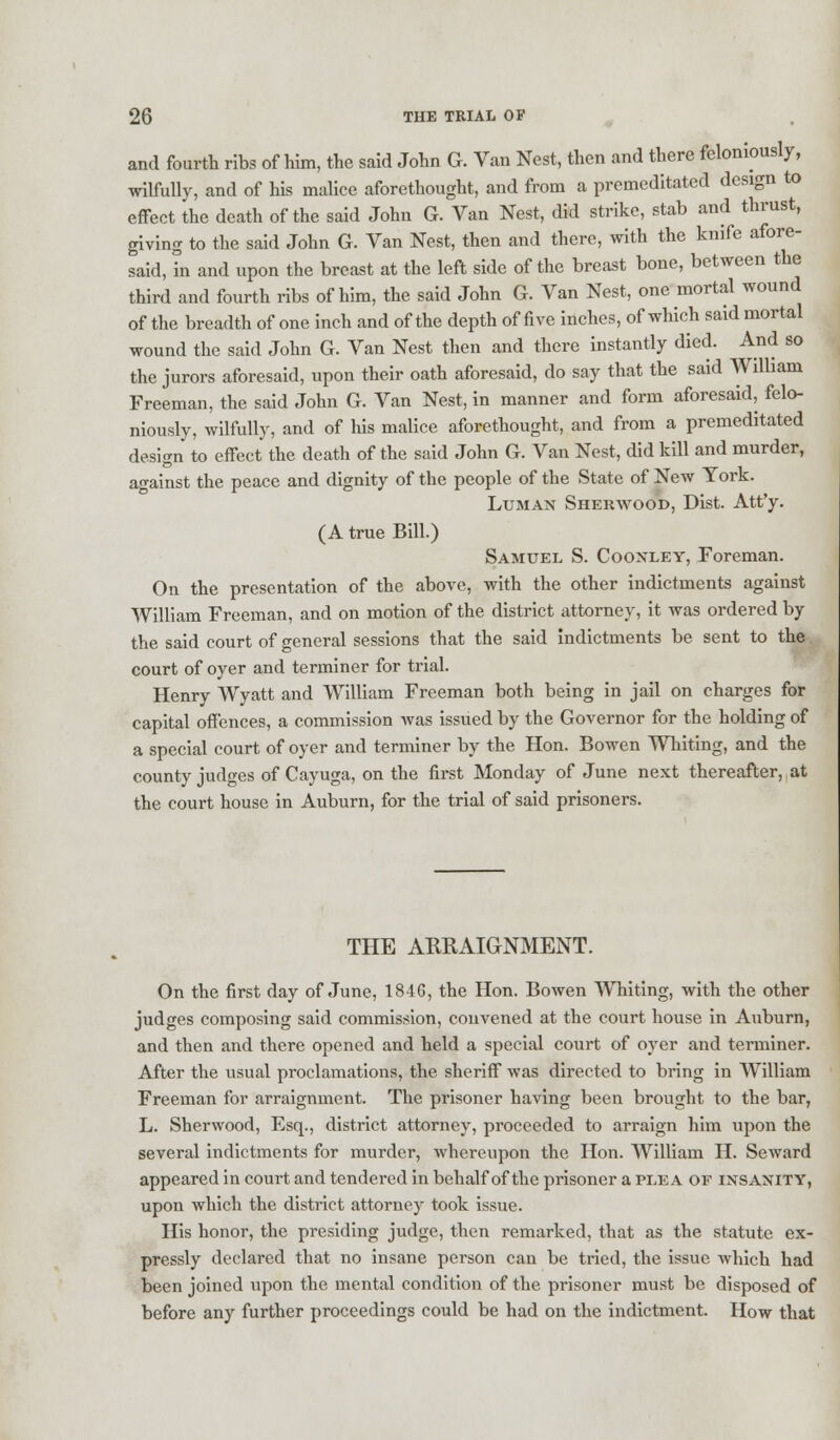 and fourth ribs of him, the said John G. Van Nest, then and there feloniously, wilfully, and of his malice aforethought, and from a premeditated design to effect the death of the said John G. Van Nest, did strike, stab and thrust, giving to the said John G. Van Nest, then and there, with the knife afore- said, in and upon the breast at the left side of the breast bone, between the third and fourth ribs of him, the said John G. Van Nest, one mortal wound of the breadth of one inch and of the depth of five inches, of which said mortal wound the said John G. Van Nest then and there instantly died. And so the jurors aforesaid, upon their oath aforesaid, do say that the said William Freeman, the said John G. Van Nest, in manner and form aforesaid, felo- niously, wilfully, and of his malice aforethought, and from a premeditated design to effect the death of the said John G. Van Nest, did kill and murder, against the peace and dignity of the people of the State of New York. Luman Sherwood, Dist. Att'y. (A true Bill.) Samuel S. Coonley, Foreman. On the presentation of the above, with the other indictments against William Freeman, and on motion of the district attorney, it was ordered by the said court of general sessions that the said indictments be sent to the court of oyer and terminer for trial. Henry Wyatt and William Freeman both being in jail on charges for capital offences, a commission was issued by the Governor for the holding of a special court of oyer and terminer by the Hon. Bowen Whiting, and the county judges of Cayuga, on the first Monday of June next thereafter, at the court house in Auburn, for the trial of said prisoners. THE ARRAIGNMENT. On the first day of June, 1846, the Hon. Bowen Whiting, with the other judges composing said commission, convened at the court house in Auburn, and then and there opened and held a special court of oyer and terminer. After the usual proclamations, the sheriff was directed to bring in William Freeman for arraignment. The prisoner having been brought to the bar, L. Sherwood, Esq., district attorney, proceeded to arraign him upon the several indictments for murder, whereupon the Hon. William H. Seward appeared in court and tendered in behalf of the prisoner a pee a of insanity, upon which the district attorney took issue. His honor, the presiding judge, then remarked, that as the statute ex- pressly declared that no insane person can be tried, the issue which had been joined upon the mental condition of the prisoner must be disposed of before any further proceedings could be had on the indictment. How that