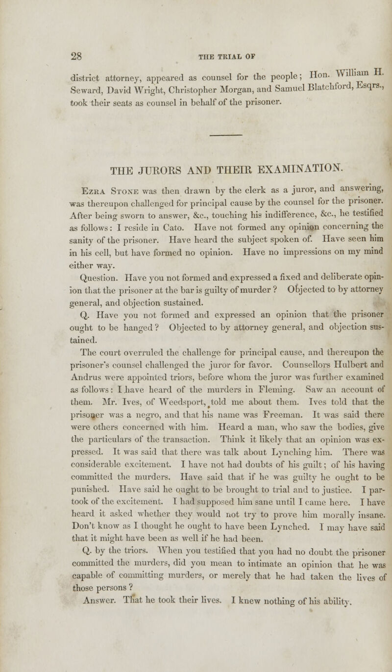 district attorney, appeared as counsel for the people; Hon. William . Seward, David Wright, Christopher Morgan, and Samuel Blatchford, Esqrs., took their seats as counsel in behalf of the prisoner. THE JURORS AND THEIR EXAMINATION. Ezra Stone was then drawn by the clerk as a juror, and answering, was thereupon challenged for principal cause by the counsel for the prisoner. After being sworn to answer, &c, touching his indifference, &c, he testified as follows: I reside in Cato. Have not formed any opinion concerning the sanity of the prisoner. Have heard the subject spoken of. Have seen him in his cell, but have formed no opinion. Have no impressions on my mind either way. Question. Have you not formed and expressed a fixed and deliberate opin- ion that the prisoner at the bar is guilty of murder ? Objected to by attorney general, and objection sustained. Q. Have you not formed and expressed an opinion that the prisoner ought to be hanged ? Objected to by attorney general, and objection sus- tained. The court overruled the challenge for principal cause, and thereupon the prisoner's counsel challenged the juror for favor. Counsellors Hulbert and Andrus were appointed triors, before whom the juror was further examined as follows: I have heard of the murders in Fleming. Saw an account of them. Mr. Ives, of Weedsport, ^told me about them. Ives told that the prisoner was a negro, and that his name was Freeman. It was said there were others concerned with him. Heard a man, who saw the bodies, give the particulars of the transaction. Think it likely that an opinion was ex- pressed. It was said that there was talk about Lynching him. There was considerable excitement. I have not had doubts of his guilt; of his having committed the murders. Have said that if he was guilty he ought to be punished. Have said he ought to be brought to trial and to justice. I par- took of the excitement. I had supposed him sane until I came here. I have heard it asked whether they would not try to prove him morally insane. Don't know as I thought he ought to have been Lynched. I may have said that it might have been as well if he had been. Q. by the triors. When you testified that you had no doubt the prisoner committed the murders, did you mean to intimate an opinion that he was capable of committing murders, or merely that he had taken the lives of those persons ? Answer. That he took their lives. I knew nothing of his ability.