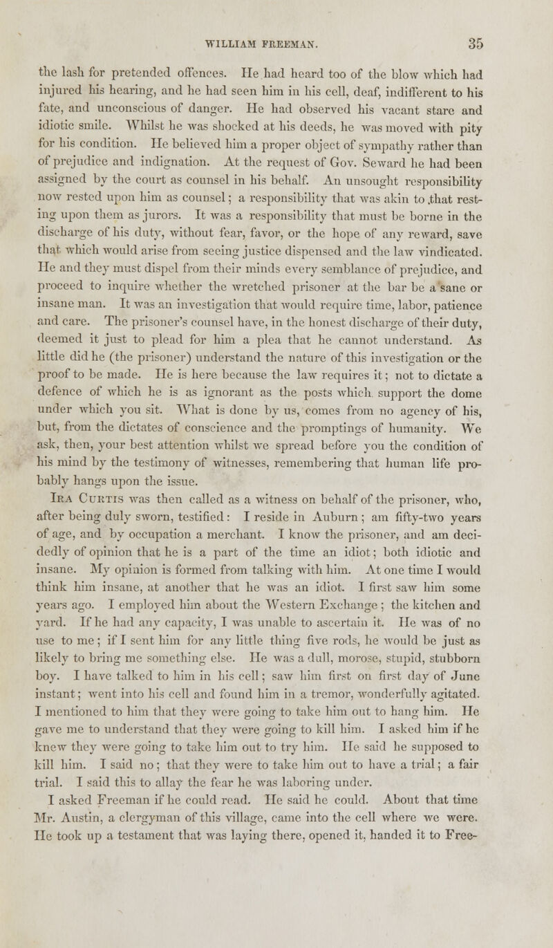 the lash for pretended offences. He had heard too of the blow which had injured his hearing, and he had seen him in his cell, deaf, indifferent to his fate, and unconscious of danger. He had observed his vacant stare and idiotic smile. Whilst he was shocked at his deeds, he was moved with pity for his condition. He believed him a proper object of sympathy rather than of prejudice and indignation. At the request of Gov. Seward he had been assigned by the court as counsel in his behalf. An unsought responsibility now rested upon him as counsel; a responsibility that was akin to .that rest- ing upon them as jurors. It was a responsibility that must be borne in the discharge of his duty, without fear, favor, or the hope of any reward, save that which would arise from seeing justice dispensed and the law vindicated. He and they must dispel from their minds every semblance of prejudice, and proceed to inquire whether the wretched prisoner at the bar be a sane or insane man. It was an investigation that would require time, labor, patience and care. The prisoner's counsel have, in the honest discharge of their duty, deemed it just to plead for him a plea that he cannot understand. As little did he (the prisoner) understand the nature of this investigation or the proof to be made. He is here because the law requires it; not to dictate a defence of which he is as ignorant as the posts which, support the dome under which you sit. What is done by us, comes from no agency of his, but, from the dictates of conscience and the promptings of humanity. We ask, then, your best attention whilst we spread before you the condition of his mind by the testimony of witnesses, remembering that human life pro- bably hangs upon the issue. Ira Curtis was then called as a witness on behalf of the prisoner, who, after being duly sworn, testified : I reside in Auburn ; am fifty-two years of age, and by occupation a merchant. I know the prisoner, and am deci- dedly of opinion that he is a part of the time an idiot; both idiotic and insane. My opinion is formed from talking with him. At one time I would think him insane, at another that he was an idiot. I first saw him some years ago. I employed him about the Western Exchange ; the kitchen and yard. If he had any capacity, I was unable to ascertain it. He was of no use to me; if I sent him for any little thing five rods, he would be just as likely to bring me something else. He Avas a dull, morose, stupid, stubborn boy. I have talked to him in his cell; saw him first on first day of June instant; went into his cell and found him in a tremor, wonderfully agitated. I mentioned to him that they were going to take him out to hang him. He gave me to understand that they were going to kill him. I asked him if he knew they were going to take him out to try him. He said he supposed to kill him. I said no ; that they were to take him out to have a trial; a fair trial. I said this to allay the fear he was laboring under. I asked Freeman if he could read. He said he could. About that time Mr. Austin, a clergyman of this village, came into the cell where we were. He took up a testament that was laying there, opened it, handed it to Free-