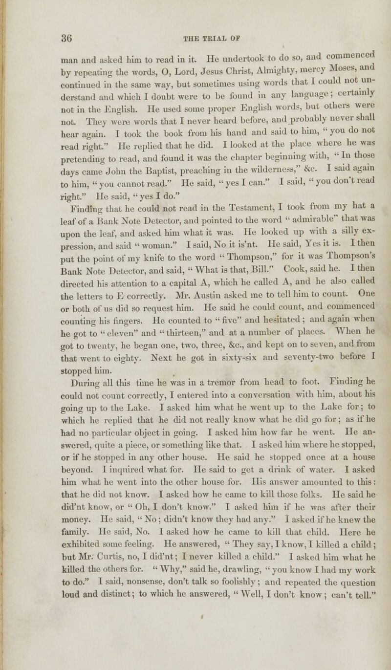 man and asked him to read in it. He undertook to do so, and commencec by repeating the words, O, Lord, Jesus Christ, Almighty, mercy Moses, and continued in the same way, but sometimes using words that I could not un- derstand and which I doubt were to be found in any language; certainly not in the English. He used some proper English words, but others were not. They were words that I never heard before, and probably never shall hear again. I took the book from his hand and said to him,  you do not read right. He replied that he did. I looked at the place where he was pretending to read, and found it was the chapter beginning with,  In those days came John the Baptist, preaching in the wilderness, &c. I said again to him,  you cannot read. He said,  yes I can. I said,  you don't read right. He said,  yes I do. Finding that he could not read in the Testament, I took from my hat a leaf of a Bank Note Detector, and pointed to the word  admirable that was upon the leaf, and asked him what it was. He looked up with a silly ex- pression, and said  woman. I said, No it is'nt. He said, Yes it is. I then put the point of my knife to the word  Thompson, for it was Thompson's Bank Note Detector, and said,  What is that, Bill. Cook, said he. I then directed his attention to a capital A, which he called A, and he also called the letters to E correctly. Mr. Austin asked me to tell him to count. One or both of us did so request him. He said he could count, and commenced counting his fingers. He counted to  five and hesitated ; and again when he got to eleven and thirteen, and at a number of places. When he got to twenty, he began one, two, three, &c, and kept on to seven, and from that went to eighty. Next he got in sixty-six and seventy-two before I stopped him. During all this time he was in a tremor from head to foot. Finding he could not count correctly, I entered into a conversation with him, about his going up to the Lake. I asked him what he went up to the Lake for; to which he replied that he did not really know what he did go for; as if he had no particular object in going. I asked him how far he went. He an- swered, quite a piece, or something like that. I asked him where he stopped, or if he stopped in any other house. He said he stopped once at a house beyond. I inquired what for. He said to get a drink of water. I asked him what he went into the other house for. His answer amounted to this: that he did not know. I asked how he came to kill those folks. He said he did'nt know, or  Oh, I don't know. I asked him if he was after their money. He said,  No ; didn't know they had any. I asked if he knew the family. He said, No. I asked how he came to kill that child. Here he exhibited some feeling. He answered,  They say, I know, I killed a child ; but Mr. Curtis, no, I did'nt; I never killed a child. I asked him what he killed the others for.  Why, said he, drawling,  you know I had my work to do. I said, nonsense, don't talk so foolishly ; and repeated the question loud and distinct; to which he answered, Well, I don't know; can't tell.