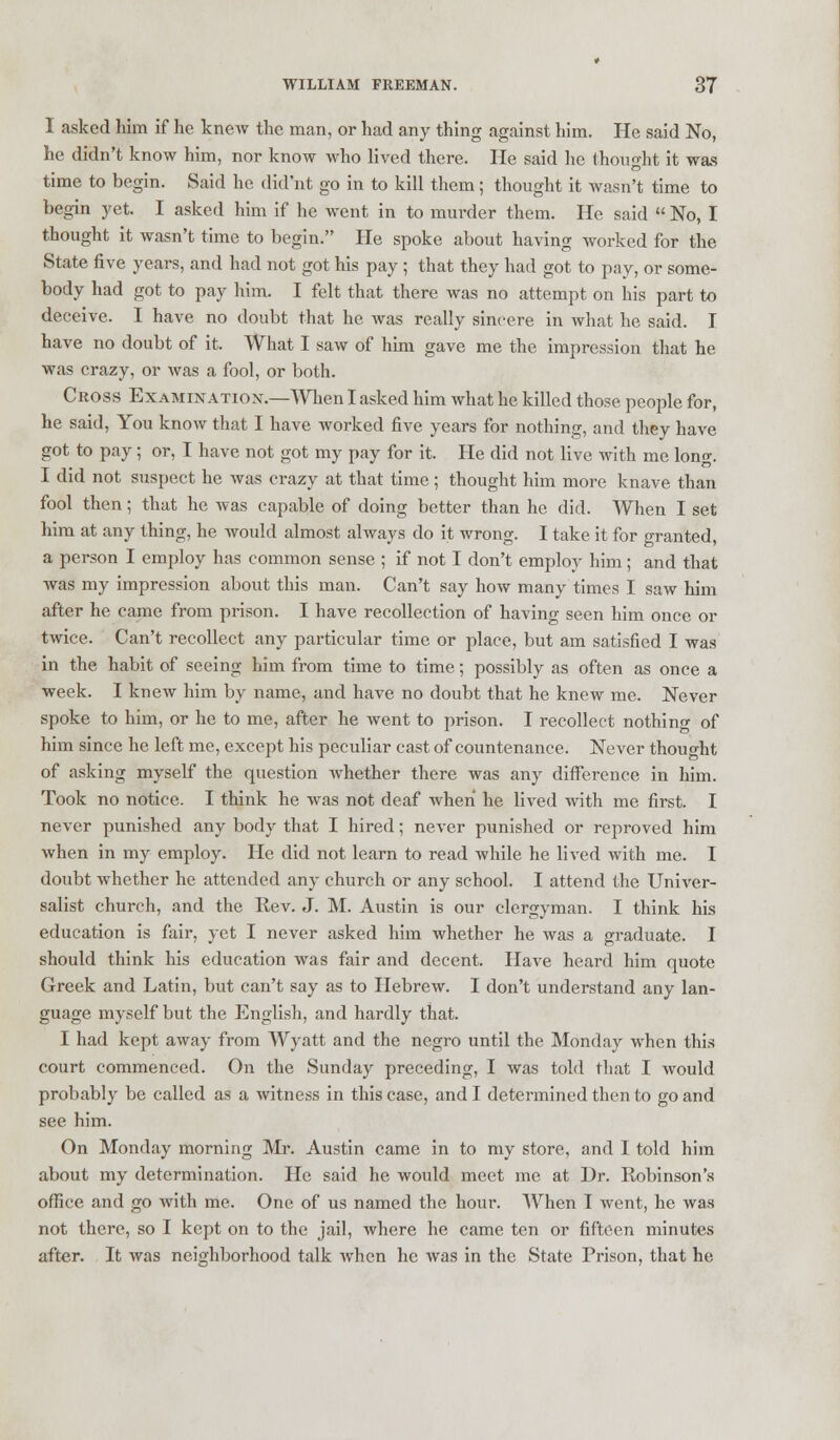 I asked him if he knew the man, or had any thing against him. He said No, he didn't know him, nor know who lived there. He said he thought it was time to begin. Said he did'nt go in to kill them; thought it wasn't time to begin yet. I asked him if he went in to murder them. He said  No, I thought it wasn't time to begin. He spoke about having worked for the State five years, and had not got his pay ; that they had got to pay, or some- body had got to pay him. I felt that there was no attempt on his part to deceive. I have no doubt that he was really sincere in what he said. J have no doubt of it. What I saw of him gave me the impression that he was crazy, or was a fool, or both. Cross Examination.—When I asked him what he killed those people for, he said, You know that I have worked five years for nothing, and they have got to pay ; or, I have not got my pay for it. He did not live with me long. I did not suspect he was crazy at that time ; thought him more knave than fool then; that he was capable of doing better than he did. When I set him at any thing, he would almost always do it wrong. I take it for granted, a person I employ has common sense ; if not I don't employ him; and that was my impression about this man. Can't say how many times I saw him after he came from prison. I have recollection of having seen him once or twice. Can't recollect any particular time or place, but am satisfied I was in the habit of seeing him from time to time; possibly as often as once a week. I knew him by name, and have no doubt that he knew me. Never spoke to him, or he to me, after he went to prison. I recollect nothing of him since he left me, except his peculiar cast of countenance. Never thought of asking myself the question whether there was any difference in him. Took no notice. I think he was not deaf Avheri he lived with me first. I never punished any body that I hired; never punished or reproved him when in my employ. He did not learn to read while he lived with me. I doubt whether he attended any church or any school. I attend the Univer- salist church, and the Rev. J. M. Austin is our clergyman. I think his education is fair, yet I never asked him whether he was a graduate. I should think his education was fair and decent. Have heard him quote Greek and Latin, but can't say as to Hebrew. I don't understand any lan- guage myself but the English, and hardly that. I had kept away from Wyatt and the negro until the Monday when this court commenced. On the Sunday preceding, I was told that I would probably be called as a witness in this case, and I determined then to go and see him. On Monday morning Mr. Austin came in to my store, and 1 told him about my determination. He said he would meet me at Dr. Robinson's office and go with me. One of us named the hour. When I went, he was not there, so I kept on to the jail, where he came ten or fifteen minutes after. It was neighborhood talk when he was in the State Prison, that he