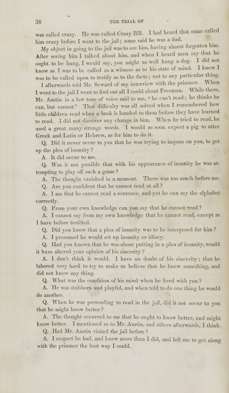 was called crazy. He. was called Crazy Bill. I had heard that some called him crazy before I went to the jail; some said he was a lool. My object in going to the jail was to see him, having almost forgotten him. After seeing him I talked about him, and when I heard men say that he ought to be hung, I would say, you might as well hang a dog. I did not know as I was to be called as a witness as to his state of mind. I knew I was to be called upon to testify as to the facts; not to any particular thing. I afterwards told Mr. Seward of my interview with the prisoner. When I went to the jail I went to find out all I could about Freeman. While there, Mr. Austin in a low tone of voice said to me,  he can't read; he thinks he can, but cannot. That difficulty was all solved when I remembered how little children read when a book is handed to them before they have learned to read. I did not discover any change in him. When he tried to read, he used a great many strange, words- I would as soon expect a pig to utter Greek and Latin or Hebrew, as for him to do it. Q. Did it never occur to you that he was trying to impose on you, to get up the plea of insanity? A. It did occur to me. Q. Was it not possible that with his appearance of insanity he was at- tempting to play off such a game ? A. The thought vanished in a moment. There was too much before me. Q. Are you confident that he cannot read at all ? A. I am that he cannot read a sentence, and yet he can say the alphabet correctly. Q. From your own knowledge can you say that he cannot read ? A. I cannot say from my own knowledge that he cannot read, except as I have before testified. Q. Did you know that a plea of insanity was to be interposed for him ? A. I presumed he would set up insanity or idiocy. Q. Had you known that he was about putting in a plea of insanity, would it have altered your opinion of his sincerity ? A. I don't think it would. I have no doubt of his sincerity; that he labored very hard to try to make us believe that he knew something, and did not know any thing. Q. What was the condition of his mind when he lived with you ? A. He was stubborn and playful, and when told to do one thing he would do another. Q. When he was pretending to read in the jail, did it not occur to you that he might know better ? A. The thought occurred to me that he ought to know better, and might know better. I mentioned so to Mr. Austin, and others afterwards, I think. Q. Had Mr. Austin visited the jail before ? A. I suspect he had, and knew more than I did, and left me to get along with the prisoner the best way I could.