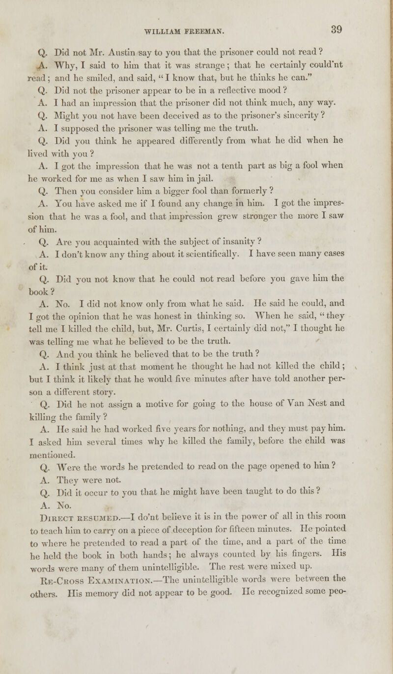 Q. Did not Mr. Austin say to you that the prisoner could not read ? A. Why, I said to him that it was strange; that he certainly could'nt read; and he smiled, and said,  I know that, but he thinks he can. Q. Did not the prisoner appear to be in a reflective mood ? A. I had an impression that the prisoner did not think much, any way. Q. Might you not have been deceived as to the prisonci-'s sincerity ? A. I supposed the prisoner was telling me the truth. Q. Did you think he appeared differently from what he did when he lived with you ? A. I got the impression that he was not a tenth part as big a fool when he worked for me as when I saw him in jail. Q. Then you consider him a bigger fool than formerly ? A. You have asked me if I found any change in him. I got the impres- sion that he was a fool, and that impression grew stronger the more I saw of him. Q. Are you acquainted with the subject of insanity ? A. I don't know any thing about it scientifically. I have seen many cases of it. Q. Did you not know that he could not read before you gave him the book? A. No. I did not know only from what he said. He said he could, and I got the opinion that he was honest in thinking so. When he said,  they tell me I killed the child, but, Mr. Curtis, I certainly did not, I thought he was telling me what he believed to be the truth. Q. And you think he believed that to be the truth ? A. I think just at that moment he thought he had not killed the child; but I think it likely that he would five minutes after have told another per- son a different story. Q. Did he not assign a motive for going to the house of Van Nest and killing the family ? A. He said he had worked five years for nothing, and they must pay him. I asked him several times why he killed the family, before the child was mentioned. Q. Were the words he pretended to read on the page opened to him ? A. They were not. Q. Did it occur to you that he might have been taught to do this ? A. No. Direct resumed.—I do'nt believe it is in the power of all in this room to teach him to carry on a piece of deception for fifteen minutes. He pointed to where he pretended to read a part of the time, and a part of the time he held the book in both hands; he always counted by his fingers. His words were many of them unintelligible. The rest were mixed up. Re-Choss Examination.—The unintelligible words were between the others. His memory did not appear to be good. He recognized some peo-