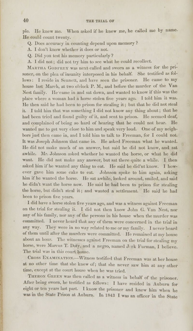 pie. He knew me. When asked if he knew me, he called me by name. He could count twenty. Q. Does accuracy in counting depend upon memory ? A. I don't know whether it does or not. Q. Did you test his memory particularly ? A. I did not; did not try him to see what he could recollect. Martha Godfrey was next called and sworn as a witness for the pri- soner, on the plea of insanity interposed in his behalf. She testified as fol- lows : I reside in Sennett, and have seen the prisoner. He came to my house last March, at two o'clock P. M., and before the murder of the Van Nest family. He'came in and sat down, and wanted to know if this was the place where a woman had a horse stolen five years ago. I told him it was. He then said he had been to prison for stealing it; but that he did not steal it. I told him that was something I did not know any thing about; that he had been tried and found guilty of it, and sent to prison. He seemed deaf, and complained of being so hard of hearing that he could not hear. He wanted me to get very close to him and speak very loud. One of my neigh- bors just then came in, and I told him to talk to Freeman, for I could not. It was Joseph Johnson that came in. He asked Freeman what he wanted. He did not make much of an answer, but said he did not know, and sat awhile. Mr. Johnson asked whether he wanted the horse, or what he did want. He did not make any answer, but sat there quite a while. I then asked him if he wanted any thing to eat. He said he did'nt know. I how- ever gave him some cake to eat. Johnson spoke to him again, asking him if he wanted the horse. He sat awhile, looked around, smiled, and said he didn't want the horse now. He said he had been to prison for stealing the horse, but didn't steal it; and wanted a settlement. He said he had been to prison five years. I did have a horse stolen five years ago, and was a witness against Freeman on the trial for stealing it. I did not then know John G. Van Nest, nor any of his family, nor any of the persons in his house when the murder was committed. I never heard that any of them were concerned in the trial in any way. They were in no way related to me or my family. [ never heard of them until after the murders were committed. He remained at my house about an hour. The witnesses against Freeman on the trial for stealing my horse, were Marcus T. Doty, and a negro, named J; ck Furman, I believe. The trial was in this court house. Cross Examination.—Witness testified that Freeman was at her house at no other time that she knew of; that she never saw him at any other time, except at the court house when he was tried. Theron Green was then called as a witness in behalf of the prisoner. After being sworn, he testified as follows: I have resided in Auburn for eight or ten years last past. I know the prisoner and knew him when he was in the State Prison at Auburn. In 1843 I was an officer in the State