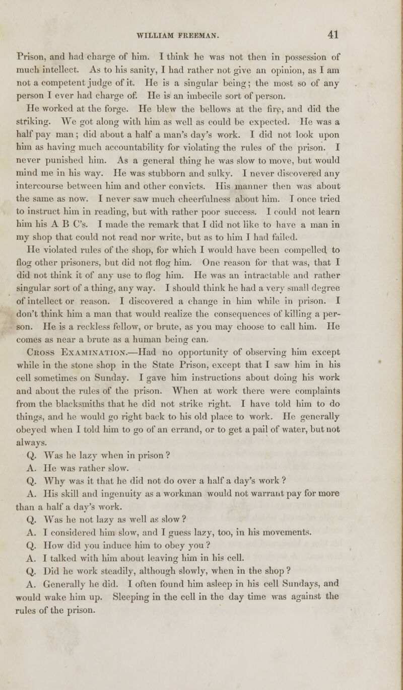 Prison, and had charge of him. I think he was not then in possession of much intellect. As to his sanity, I had rather not give an opinion, as I am not a competent judge of it. He is a singular being; the most so of any person I ever had charge of. He is an imbecile sort of person. He worked at the forge. He blew the bellows at the fire, and did the striking. We got along with him as well as could be expected. He was a half pay man; did about a half a man's day's work. I did not look upon him as having much accountability for violating the rules of the prison. I never punished him. As a general thing he was slow to move, but would mind me in his way. He was stubborn and sulky. I never discovered any intercourse between him and other convicts. His manner then was about the same as now. I never saw much cheerfulness about him. I once tried to instruct him in reading, but with rather poor success. I could not learn him his A B C's. I made the remark that I did not like to have a man in my shop that could not read nor write, but as to him I had failed. He violated rules of the shop, for which I would have been compelled to flog other prisoners, but did not flog him. One reason for that was, that I did not think it of any use to flog him. He was an intractable and rather singular sort of a thing, any way. I should think he had a very small degree of intellect or reason. I discovered a change in him while in prison. I don't think him a man that would realize the consequences of killing a per- son. He is a reckless fellow, or brute, as you may choose to call him. He comes as near a brute as a human being can. Ckoss Examination.—Had no opportunity of observing him except while in the stone shop in the State Prison, except that I saw him in his cell sometimes on Sunday. I gave him instructions about doing his work and about the rules of the prison. When at work there were complaints from the blacksmiths that he did not strike right. I have told him to do things, and he would go right back to his old place to work. He generally obeyed when I told him to go of an errand, or to get a pail of water, but not always. Q. Was he lazy when in prison ? A. He was rather slow. Q. Why was it that he did not do over a half a day's work ? A. His skill and ingenuity as a workman would not warrant pay for more than a half a day's work. Q. Was he not lazy as well as slow ? A. I considered him slow, and I guess lazy, too, in his movements. Q. How did you Induce him to obey you ? A. I talked with him about leaving him in his cell. Q. Did he work steadily, although slowly, when in the shop ? A. Generally he did. I often found him asleep in his cell Sundays, and would wake him up. Sleeping in the cell in the day time was against the rules of the prison.