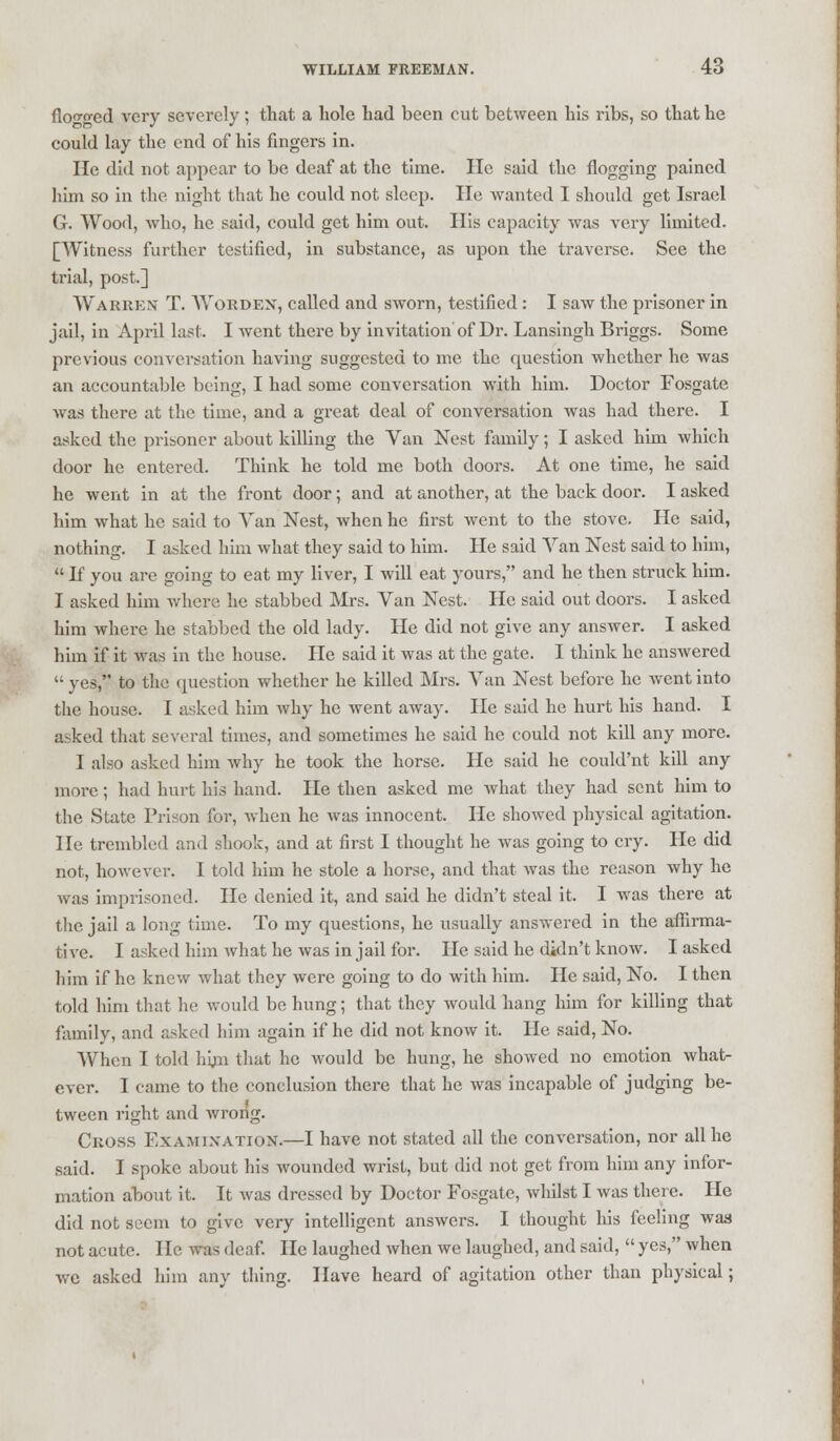 flowed very severely; that a hole had been cut between his ribs, so that he could lay the end of his fingers in. He did not appear to be deaf at the time. He said the flogging pained him so in the night that he could not sleep. He wanted I should get Israel G. Wood, who, he said, could get him out. His capacity was very limited. [Witness further testified, in substance, as upon the traverse. See the trial, post.] Warren T. Worden, called and sworn, testified: I saw the prisoner in jail, in April last. I went there by invitation of Dr. Lansingh Briggs. Some previous conversation having suggested to me the question whether he was an accountable being, I had some conversation with him. Doctor Fosgate was there at the time, and a great deal of conversation was had there. I asked the prisoner about killing the Van Nest family; I asked him which door he entered. Think he told me both doors. At one time, he said he went in at the front door; and at another, at the back door. I asked him what he said to Van Nest, when he first went to the stove. He said, nothing. I asked him what they said to him. He said Van Nest said to him,  If you are going to eat my liver, I will eat yours, and he then struck him. I asked him where he stabbed Mrs. Van Nest. He said out doors. I asked him where he stabbed the old lady. He did not give any answer. I asked him if it was in the house. He said it was at the gate. I think he answered  yes, to the question whether he killed Mrs. Van Nest before he went into the house. I asked him why he went away. He said he hurt his hand. I asked that several times, and sometimes he said he could not kill any more. I also asked him why he took the horse. He said he could'nt kill any more; had hurt his hand. He then asked me what they had sent him to the State Prison for, when he was innocent. He showed physical agitation. He trembled and shook, and at first I thought he was going to cry. He did not, however. I told him he stole a horse, and that was the reason why he was imprisoned. He denied it, and said he didn't steal it. I was there at the jail a long time. To my questions, he usually answered in the affirma- tive. I asked him what he was in jail for. He said he didn't know. I asked him if he knew what they were going to do with him. He said, No. I then told him that he would be hung; that they would hang him for killing that family, and asked him again if he did not know it. He said, No. When I told hun that he would be hung, he showed no emotion what- ever. I came to the conclusion there that he was incapable of judging be- tween right and wrong. Ckoss Examination.—I have not stated all the conversation, nor all he said. I spoke about his wounded wrist, but did not get from him any infor- mation about it. It was dressed by Doctor Fosgate, whilst I was there. He did not seem to give very intelligent answers. I thought his feeling was not acute. He was deaf. He laughed when we laughed, and said,  yes, when we asked him any thing. Have heard of agitation other than physical;