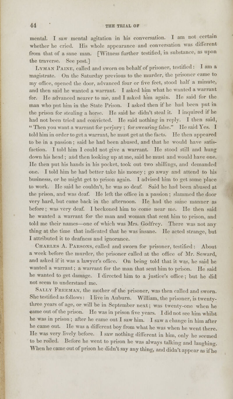 mental. I saw mental agitation in his conversation. I am not certain whether he cried. His whole appearance and conversation was different from that of a sane man. [Witness further testified, in substance, as upon the traverse. See post.] Lyman Paine, called and sworn on behalf of prisoner, testified : I am a magistrate. On the Saturday previous to the murder, the prisoner came to my office, opened the door, advanced four or five feet, stood half a minute, and then said he wanted a warrant I asked him what he wanted a warrant for. He advanced nearer to me, and I asked him again. lie said for the man who put him in the State Prison. I asked then if he had been put in the prison for stealing a horse. He said he didn't steal it. I inquired if he had not been tried and convicted. He said nothing in reply. I then said,  Then you want a warrant for perjury ; for swearing false. lie said Yes. I told him in order to get a warrant, he must get at the facts. lie then appeared to be in a passion; said he had been abused, and that he would have satis- faction. I told him I could not give a warrant. He stood still and hung down his head ; arid then looking up at me, said he must and would have one. He then put his hands in his pocket, took out two shillings, and demanded one. I told him he had better take his money; go away and attend to his businesss, or he might get to prison again. I advised him to get some place to work. He said he couldn't, he was so deaf. Said he had been abused at the prison, and was deaf. He left the office in a passion ; slammed the door very hard, but came back in the afternoon. He had the same manner as before; was very deaf. I beckoned him to come near me. lie then said he wanted a warrant for the man and woman that sent him to prison, and told me their names—one of which was Mrs. Godfrey. There was not any thing at the time that indicated that he was insane. He acted strange, but I attributed it to deafness and ignorance. Charles A. Parsons, called and sworn for prisoner, testified: About a week before the murder, the prisoner called at the office of Mr. Seward, and asked if it was a lawyer's office. On being told that it was, he said he wanted a warrant; a warrant for the man that sent him to prison. He said he wanted to get damage. I directed him to a justice's office ; but he did not seem to understand me. Sally Freeman, the mother of the prisoner, was then called and sworn. She testified as follows : I live in Auburn. William, the prisoner, is twenty- three years of age, or will be in September next; was twenty-one when he eame out of the prison. He was in prison five years. I did not see him whilst he was in prison ; after he came out I saw him. I saw a change in him after he came out. He was a different boy from what he was when he went there. He was very lively before. I saw nothing different in him, only he seemed to be roiled. Before he went to prison he was always talking and laughing. When he came out of prison he didn't say any thing, and didn't appear as if he