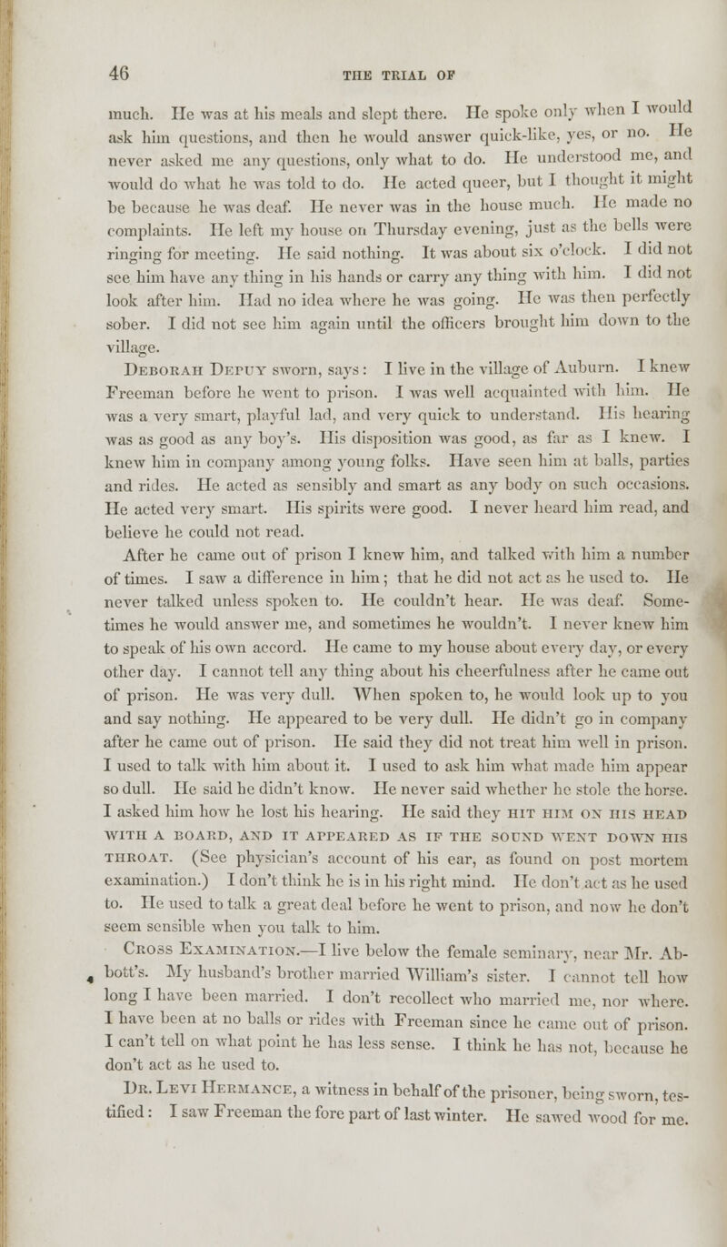 much. He was at his meals and slept there. He spoke only when I would ask him questions, and then he would answer quick-like, yes, or no. He never asked me any questions, only what to do. He understood me, and would do what he was told to do. He acted queer, but I thought it might be because he was deaf. He never was in the house much. He made no complaints. He left my house on Thursday evening, just as the bells were ringing for meeting. He said nothing. It was about six o'clock. I did not see him have any thing in his hands or carry any thing with him. I did not look after him. Had no idea where he was going. He was then perfectly sober. I did not see him again until the officers brought him down to the village. Deborah Deity sworn, says : I live in the village of Auburn. I knew Freeman before he went to prison. I was well acquainted with him. He was a very smart, playful lad, and very quick to understand. His hearing- was as good as any boy's. His disposition was good, as far as I knew. I knew him in company among young folks. Have seen him at balls, parties and rides. He acted as sensibly and smart as any body on such occasions. He acted very smart. His spirits were good. I never heard him read, and believe he could not read. After he came out of prison I knew him, and talked with him a number of times. I saw a difference in him ; that he did not act as he used to. He never talked unless spoken to. He couldn't hear. He was deaf. Some- times he would answer me, and sometimes he wouldn't. I never knew him to speak of his own accord. He came to my house about every day, or every other day. I cannot tell any thing about his cheerfulness after he came out of prison. He was very dull. When spoken to, he would look up to you and say nothing. He appeared to be very dull. He didn't go in company after he came out of prison. He said they did not treat him well in prison. I used to talk with him about it. I used to ask him what made him appear so dull. He said he didn't know. He never said whether he stole the horse. I asked him how he lost his hearing. He said they hit him on his head WITH A BOARD, AND IT APPEARED AS IF THE SOUND WENT DOWN HIS throat. (See physician's account of his ear, as found on post mortem examination.) I don't think he is in his right mind. He don't act as he used to. He used to talk a great deal before he went to prison, and now he don't seem sensible when you talk to him. Cross Examination.—I live below the female seminary, near Mr. Ab- bott's. My husband's brother married William's sister. I cannot tell how long I have been married. I don't recollect who married me, nor where. I have been at no balls or rides with Freeman since he came out of prison. I can't tell on what point he has less sense. I think he has not, because he don't act as he used to. Dr. Levi Hermance, a witness in behalf of the prisoner, being sworn, tes- tified : I saw Freeman the fore part of last winter. He sawed Avood for me.