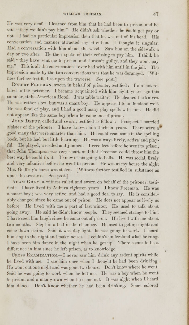 He was very deaf. I learned from him that he had been to prison, and he said  they wouldn't pay him. He didn't ask whether he «ould get pay or not. I had no particular impression then that he was out of his head. His conversation and manner attracted my attention. I thought it singular. Had a conversation with him about the wood. Saw him on the sidewalk a day or two after. He then spoke of their refusing to pay him. I think he said  they have sent me to prison, and I wasn't guilty, and they won't pay me. This is all the conversation I ever had with him until in the jail. The impression made by the two conversations was that he was deranged. [Wit- ness further testified as upon the traverse. See post.] Robert Freeman, sworn in behalf of prisoner, testified: I am not re- lated to the prisoner. I became acquainted with him eight years ago this summer, at the American Hotel. I was table waiter. He cleaned the knives. He was rather slow, butwas a smart boy. He appeared to understand well. He was fond of play, and I had a good many play spells with him. He did not appear like the same boy when he came out of prison. John Depuy, called and sworn, testified as follows: I suspect I married a sister of the prisoner. I have known him thirteen years. There were a* good many that were smarter than him. He could read some in the spelling book, but he had but little learning. He was always lively, active and play- ful. He played, wrestled and jumped. I recollect before he went to prison, that John Thompson was very smart, and that Freeman could throw him the best way he could fix it. I knew of his going to balls. He was social, lively and very talkative before he went to prison. He was at my house the ni<dit Mrs. Godfrey's horse was stolen. [Witness further testified in substance as upon the traverse. See post.] Adam Gray, a witness called and sworn on behalf of the prisoner, testi- fied : I have lived in Auburn eighteen years. I know Freeman. He was a smart boy; was very active, and had a good deal to say. He is consider- ably changed since he came out of prison. He does not appear as lively as before. He lived with me a part of last winter. He used to talk about going away. He said he didn't know people. They seemed strange to him. I have seen him laugh since he came out of prison. He lived with me about two months. Slept in a bed in the chamber. Pie used to get up nights and come down stairs. Said it was day-light; he was going to work. I heard him sing in the night and make noises. I couldn't understand what he sung. I have seen him dance in the night when he got up. There seems to be a difference in him since he left prison, as to knowledge. Cross Examination.—I never saw him drink any ardent spirits while he lived with me. I saw him once when I thought he had been drinking. He went out one night and was gone two hours. Don't know where he went. Said he was going to work when he left me. He was a boy when he went to prison, and a man grown when he came out. It was night when I heard him dance. Don't know whether he had been drinking. Some colored