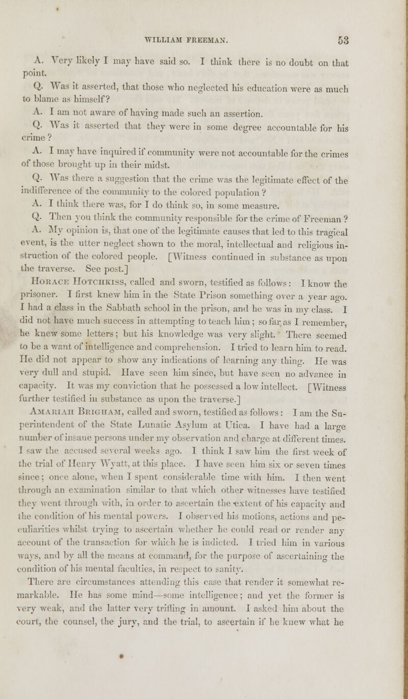 A. Very likely I may have said so. I think there is no doubt on that point. Q. Was it asserted, that those who neglected his education were as much to blame as himself? A. I am not aware, of having made such an assertion. Q. Was it asserted that they were in some degree accountable for his crime ? A. I may have inquired if community were not accountable for the crimes of those brought up in their midst. Q. Was there a suggestion that the crime was the legitimate effect of the indifference of the community to the colored population ? A. I think there was, for I do think so, in some measure. Q. Then you think the community responsible for the crime of Freeman '? A. My opinion is, that one of the legithnate causes that led to this tragical event, is the utter neglect shown to the moral, intellectual and religious in- struction of the colored people. [Witness continued in substance as upon the traverse. Sec post.] Horace Hotchkiss, called and sworn, testified as follows : I know the prisoner. I first knew him in the State Prison something over a year ago. I had a class in the Sabbath school in the prison, and he was in my class. I did not have much success in attempting to teach him ; so far as I remember he knew some letters; but his knowledge was very slight. There seemed to be a want of intelligence and comprehension. I tried to learn him to read, lie did not appear' to show any indications of learning any thing. He was very dull and stupid. Have seen him since, but have seen no advance in capacity. It was my conviction that he possessed a low intellect, [Witness further testified in substance as upon the traverse.] AMAEIAH BrighaM, called and sworn, testified as follows : I am the Su- perintendent of the State Lunatic Asylum at Utica, I have had a laro-e number of insane persons under my observation and charge at different times. I -aw the accused several weeks ago. I think I saw him the first week of the trial of Henry Wyatt, at this place. I have seen him six or seven times since; once alone, when I spent considerable time with him. I then went through an examination similar to that which other witnesses have testified they went through with, in order to ascertain the-extent of his capacity and the condition of his mental powers. I observed his motions, actions and pe- culiarities whilst trying to ascertain whether he could read or render any account of the transaction for which he is indicted. I tried him in various nays, and by all the means at command, for the purpose of ascertaining the condition of his mental faculties, in respect to sanity. There are circumstances attending this case that render it somewhat re- markable. He has some mind—some intelligence; and yet the former is very weak, and the latter very trifling in amount. I asked him about the court, the counsel, the jury, and the trial, to ascertain if lie knew what he