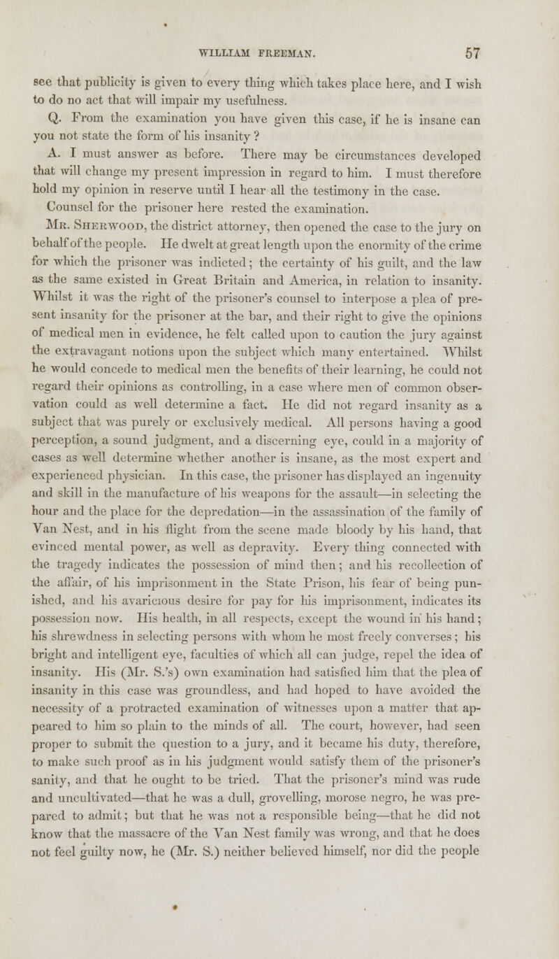 see that publicity is given to every thing which takes place here, and I wish to do no act that will impair my usefulness. Q. From the examination you have given this case, if he is insane can you not state the form of his insanity ? A. I must answer as before. There may be circumstances developed that will change my present impression in regard to him. I must therefore hold my opinion in reserve until I hear all the testimony in the case. Counsel for the prisoner here rested the examination. Mr. Sherwood, the district attorney, then opened the case to the jury on behalf of the people. He dwelt at great length upon the enormity of the crime for which the prisoner was indicted; the certainty of his guilt, and the law as the same existed in Great Britain and America, in relation to insanity. Whilst it was the right of the prisoner's counsel to interpose a plea of pre- sent insanity for the prisoner at the bar, and their right to give the opinions of medical men in evidence, he felt called upon to caution the jury against the extravagant notions upon the subject which many entertained. Whilst he would concede to medical men the benefits of their learning, he could not regard their opinions as controlling, in a case where men of common obser- vation could as well determine a fact. He did not regard insanity as a subject that was purely or exclusively medical. All persons having a good perception, a sound judgment, and a discerning eye, could in a majority of cases as well determine whether another is insane, as the most expert and experienced physician. In this case, the prisoner has displayed an ingenuity and skill in the manufacture of his weapons for the assault—in selecting the hour and the place for the depredation—in the assassination of the family of Van Nest, and in his flight from the scene made bloody by his hand, that evinced mental power, as well as depravity. Every thing connected with the tragedy indicates the possession of mind then; and his recollection of the affair, of his imprisonment in the State Prison, his fear of being pun- ished, and bis avaricious desire for pay for liis imprisonment, indicates its possession now. His health, in all respects, except the wound in his hand; his shrewdness in selecting persons with whom he most freely converses ; his bright and intelligent eye, faculties of which all can judge, repel the idea of insanity. His (Mr. S.'s) own examination had satisfied him that the plea of insanity in this case was groundless, and had hoped to have avoided the necessity of a protracted examination of witnesses upon a matter that ap- peared to him so plain to the minds of all. The court, however, had seen proper to submit the question to a jury, and it became his duty, therefore, to make such proof as in his judgment would satisfy them of the prisoner's sanity, and that he ought to be tried. That the prisoner's mind was rude and uncultivated—that he was a dull, grovelling, morose negro, he was pre- pared to admit; but that he was not a responsible being—that he did not know that the massacre of the Van Nest family was wrong, and that he does not feel guilty now, he (Mr. S.) neither believed himself, nor did the people