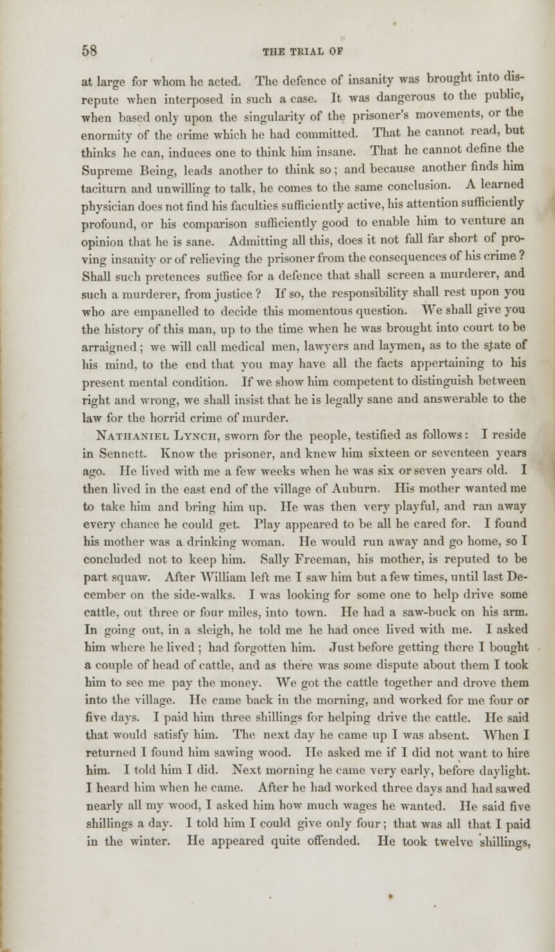 at large for whom he acted. The defence of insanity was brought into dis- repute when interposed in such a case. It was dangerous to the public, when based only upon the singularity of the prisoner's movements, or the enormity of the crime which he had committed. That he cannot read, but thinks he can, induces one to think him insane. That he cannot define the Supreme Being, leads another to think so; and because another finds him taciturn and unwilling to talk, he comes to the same conclusion. A learned physician does not find his faculties sufficiently active, his attention sufficiently profound, or his comparison sufficiently good to enable him to venture an opinion that he is sane. Admitting all this, does it not fall far short of pro- ving insanity or of relieving the prisoner from the consequences of his crime ? Shall such pretences suffice for a defence that shall screen a murderer, and such a murderer, from justice ? If so, the responsibility shall rest upon you who are empanelled to decide this momentous question. We shall give you the history of this man, up to the time when he was brought into court to be arraigned; we will call medical men, lawyers and laymen, as to the s.tate of his mind, to the end that you may have all the facts appertaining to his present mental condition. If we show him competent to distinguish between right and wrong, we shall insist that he is legally sane and answerable to the law for the horrid crime of murder. Nathaniel Lynch, sworn for the people, testified as follows: I reside in Sennett. Know the prisoner, and knew him sixteen or seventeen years ago. He lived with me a few weeks when he was six or seven years old. I then lived in the east end of the village of Auburn. His mother wanted me to take him and bring him up. He was then very playful, and ran away every chance he could get. Play appeared to be all he cared for. I found his mother was a drinking woman. He would run away and go home, so I concluded not to keep him. Sally Freeman, his mother, is reputed to be part squaw. After William left me I saw him but a few times, until last De- cember on the side-walks. I was looking for some one to help drive some cattle, out three or four miles, into town. He had a saw-buck on his arm. In going out, in a sleigh, he told me he had once lived with me. I asked him where he lived ; had forgotten him. Just before getting there I bought a couple of head of cattle, and as there was some dispute about them I took him to see me pay the money. We got the cattle together and drove them into the village. He came back in the morning, and worked for me four or five days. I paid him three shillings for helping drive the cattle. He said that would satisfy him. The next day he came up I was absent. When I returned I found him sawing wood. He asked me if I did not want to hire him. I told him I did. Next morning he came very early, before daylight. I heard him when he came. After he had worked three days and had sawed nearly all my wood, I asked him how much wages he wanted. He said five shillings a day. I told him I could give only four; that was all that I paid in the winter. He appeared quite offended. He took twelve shillings,