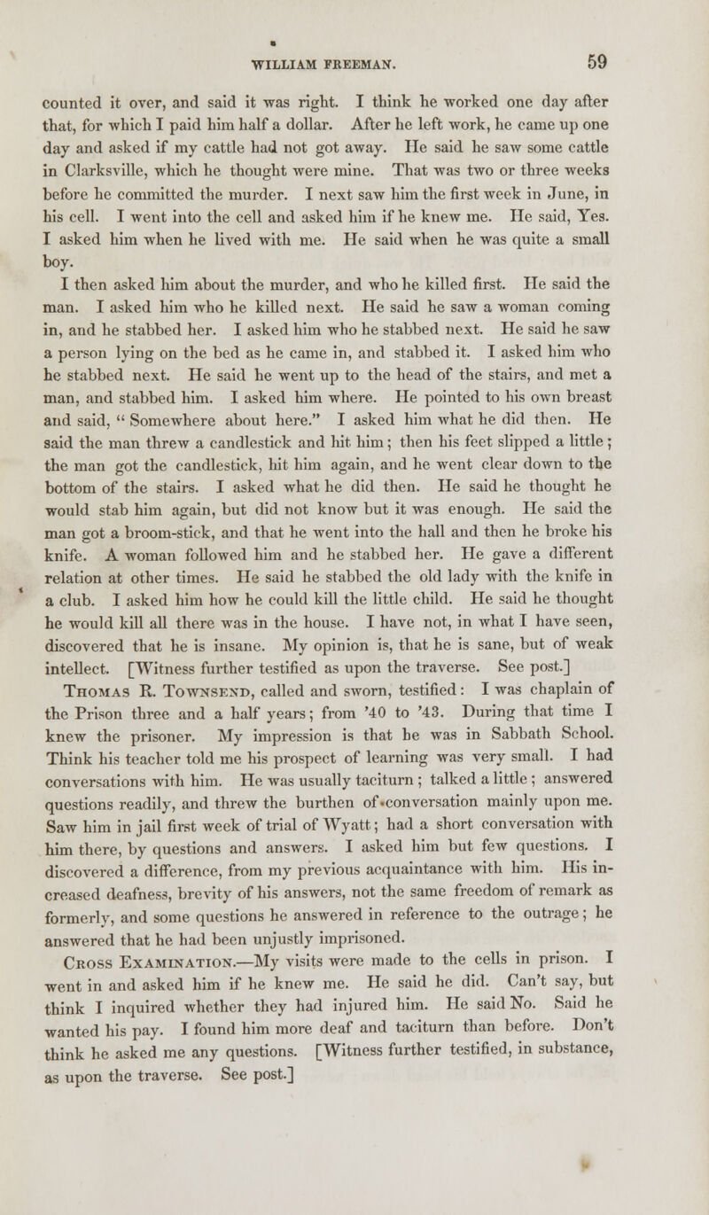 counted it over, and said it was right. I think he worked one day after that, for which I paid him half a dollar. After he left work, he came up one day and asked if my cattle had not got away. lie said he saw some cattle in Clarksville, which he thought were mine. That was two or three weeks before he committed the murder. I next saw him the first week in June, in his cell. I went into the cell and asked him if he knew me. He said, Yes. I asked him when he lived with me. He said when he was quite a small boy. I then asked him about the murder, and who he killed first. He said the man. I asked him who he killed next. He said he saw a woman coming in, and he stabbed her. I asked him who he stabbed next. He said he saw a person lying on the bed as he came in, and stabbed it. I asked him who he stabbed next. He said he went up to the head of the stairs, and met a man, and stabbed him. I asked him where. He pointed to his own breast and said,  Somewhere about here. I asked him what he did then. He said the man threw a candlestick and hit him; then his feet slipped a little; the man got the candlestick, hit him again, and he went clear down to the bottom of the stairs. I asked what he did then. He said he thought he would stab him again, but did not know but it was enough. He said the man got a broom-stick, and that he went into the hall and then he broke his knife. A woman followed him and he stabbed her. He gave a different relation at other times. He said he stabbed the old lady with the knife in a club. I asked him how he could kill the little child. He said he thought he would kill all there was in the house. I have not, in what I have seen, discovered that he is insane. My opinion is, that he is sane, but of weak intellect. [Witness further testified as upon the traverse. See post] Thomas R. Townsend, called and sworn, testified: I was chaplain of the Prison three and a half years; from '40 to '43. During that time I knew the prisoner. My impression is that he was in Sabbath School. Think his teacher told me his prospect of learning was very small. I had conversations with him. He was usually taciturn ; talked a little ; answered questions readily, and threw the burthen of •conversation mainly upon me. Saw him in jail first week of trial of Wyatt; had a short conversation with him there, by questions and answers. I asked him but few questions. I discovered a difference, from my previous acquaintance with him. His in- creased deafness, brevity of his answers, not the same freedom of remark as formerly, and some questions he answered in reference to the outrage; he answered that he had been unjustly imprisoned. Cross Examination.—My visits were made to the cells in prison. I went in and asked him if he knew me. He said he did. Can't say, but think I inquired whether they had injured him. He said No. Said he wanted his pay. I found him more deaf and taciturn than before. Don't think he asked me any questions. [Witness further testified, in substance, as upon the traverse. See post.]