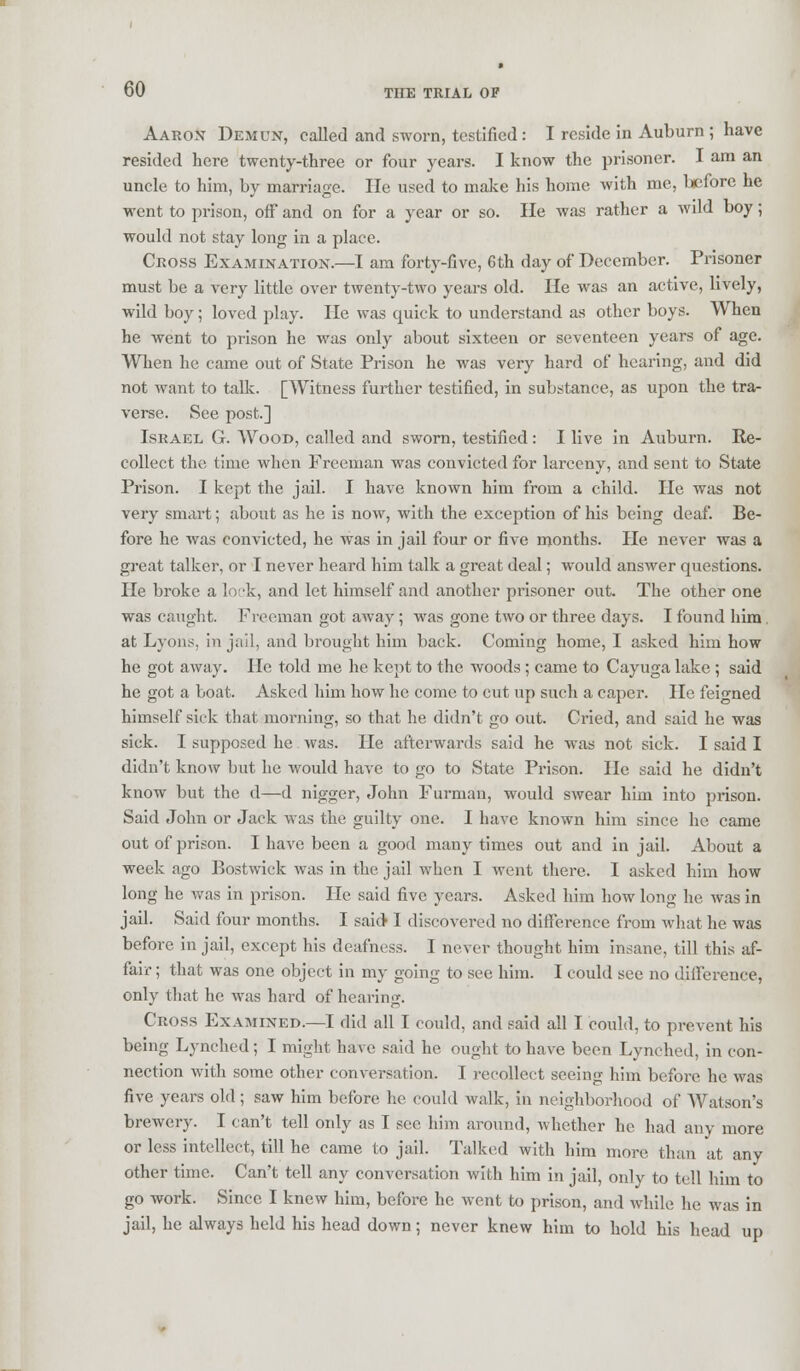 Aaron Demun, called and sworn, testified : I reside in Auburn ; have resided here twenty-three or four years. I know the prisoner. I am an uncle to him, by marriage. He used to make his home with me, before he went to prison, off and on for a year or so. He was rather a wild boy; would not stay long in a place. Cross Examination.—I am forty-five, 6th day of December. Prisoner must be a very little over twenty-two years old. He was an active, lively, wild boy; loved play. He was quick to understand as other boys. When he went to prison he was only about sixteen or seventeen years of age. When he came out of State Prison he was very hard of hearing, and did not want to talk. [Witness further testified, in substance, as upon the tra- verse. See post] Israel G. Wood, called and sworn, testified: I live in Auburn. Re- collect the time when Freeman was convicted for larceny, and sent to State Prison. I kept the jail. I have known him from a child. He was not very smart; about as he is now, with the exception of his being deaf. Be- fore he was convicted, he was in jail four or five months. He never was a great talker, or I never heard him talk a great deal; would answer questions. He broke a lock, and let himself and another prisoner out. The other one was caught. Freeman got away; was gone two or three days. I found him. at Lyons, in jail, and brought him back. Coming home, I asked him how he got away. He told me he kept to the woods ; came to Cayuga lake ; said he got a boat. Asked him how he come to cut up such a caper. He feigned himself sick that morning, so that he didn't go out. Cried, and said he was sick. I supposed he was. He afterwards said he was not sick. I said I didn't knoAv but he would have to go to State Prison. He said he didn't know but the d—d nigger, John Furman, would swear him into prison. Said John or Jack was the guilty one. I have known him since he came out of prison. I have been a good many times out and in jail. About a week ago Bostwick was in the jail when I went there. I asked him how long he was in prison. He said five years. Asked him how long he was in jail. Said four months. I said I discovered no difference from what he was before in jail, except his deafness. I never thought him insane, till this af- fair ; that was one object in my going to see him. I could see no diiference, only that he was hard of hearing. Cross Examined.—I did all T could, and said all I could, to prevent his being Lynched; I might have said he ought to have been Lynched, in con- nection with some other conversation. I recollect seeing him before he was five years old; saw him before he could walk, in neighborhood of Watson's brewery. I can't tell only as I sec him around, whether he had any more or less intellect, till he came to jail. Talked with him more than at any other time. Can't tell any conversation with him in jail, only to tell him to go work. Since I knew him, before he went to prison, and while he was in jail, he always held his head down; never knew him to hold his head up