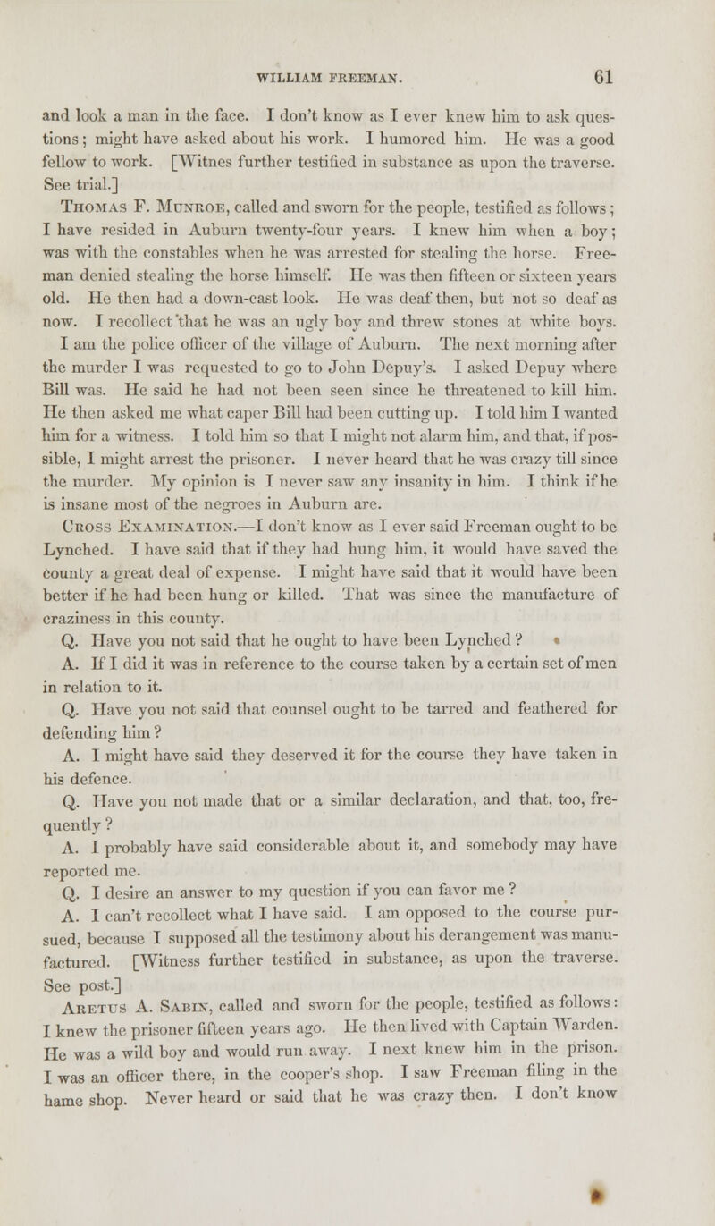 and look a man in the face. I don't know as I ever knew bim to ask ques- tions ; might have asked about his work. I humored him. He was a good fellow to work. [Witnes further testified in substance as upon the traverse. See trial.] Thomas F. Monroe, called and sworn for the people, testified as follows; I have resided in Auburn twenty-four years. I knew him when a boy; was with the constables when he was arrested for stealing the horse. Free- man denied stealing the horse himself. He was then fifteen or sixteen years old. He then had a down-cast look. He was deaf then, but not so deaf as now. I recollect 'that he was an ugly boy and threw stones at white boys. I am the police officer of the village of Auburn. The next morning after the murder I was requested to go to John Depuy's. I asked Depuy where Bill was. He said he had not been seen since he threatened to kill him. He then asked me what caper Bill had been cutting up. I told him I wanted him for a witness. I told him so that I might not alarm him, and that, if pos- sible, I might arrest the prisoner. I never heard that he was crazy till since the murder. My opinion is I never saw any insanity in him. I think if he is insane most of the negroes in Auburn are. Cross Examination.—I don't know as I ever said Freeman ought to be Lynched. I have said that if they had hung him, it would have saved the County a great deal of expense. I might have said that it would have been better if he had been hung or killed. That was since the manufacture of craziness in this county. Q. Have you not said that he ought to have been Lynched ? • A. If I did it was in reference to the course taken by a certain set of men in relation to it. Q. Have you not said that counsel ought to be tarred and feathered for defending him ? A. I might have said they deserved it for the course they have taken in his defence. Q. Have you not made that or a similar declaration, and that, too, fre- quently ? A. I probably have said considerable about it, and somebody may have reported me. Q. I desire an answer to my question if you can favor me ? A. I can't recollect what I have said. I am opposed to the course pur- sued, because I supposed all the testimony about his derangement was manu- factured. [Witness further testified in substance, as upon the traverse. See post.] Aretus A. Sarin, called and sworn for the people, testified as follows: I knew the prisoner fifteen years ago. He then lived with Captain Warden. He was a wild boy and would run away. I next knew him in the prison. I was an officer there, in the cooper's shop. I saw Freeman filing in the hame shop. Never heard or said that he was crazy then. I don't know