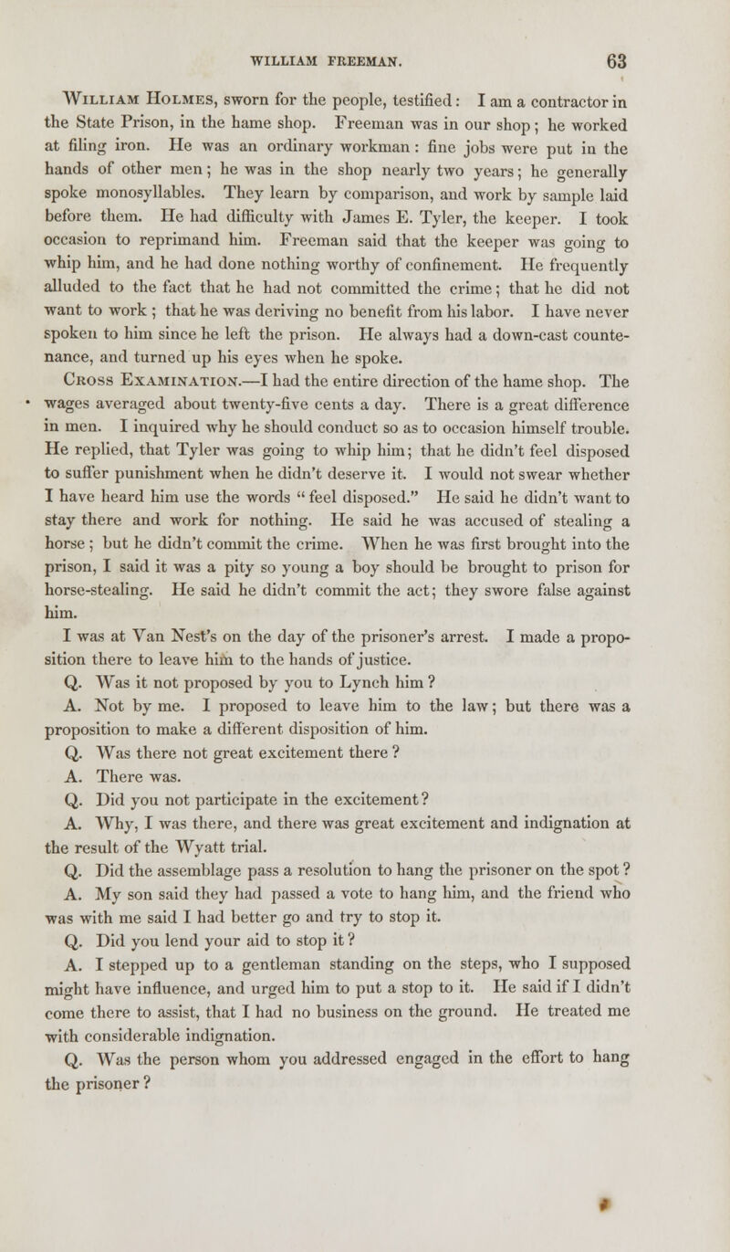 William Holmes, sworn for the people, testified: I am a contractor in the State Prison, in the hame shop. Freeman was in our shop; he worked at filing iron. He was an ordinary workman : fine jobs were put in the hands of other men; he was in the shop nearly two years; he generally spoke monosyllables. They learn by comparison, and work by sample laid before them. He had difficulty with James E. Tyler, the keeper. I took occasion to reprimand him. Freeman said that the keeper was going to whip him, and he had done nothing worthy of confinement. He frequently alluded to the fact that he had not committed the crime; that he did not want to work ; that he was deriving no benefit from his labor. I have never spoken to him since he left the prison. He always had a down-cast counte- nance, and turned up his eyes when he spoke. Cross Examination.—I had the entire direction of the hame shop. The wages averaged about twenty-five cents a day. There is a great difference in men. I inquired why he should conduct so as to occasion himself trouble. He replied, that Tyler was going to whip him; that he didn't feel disposed to suffer punishment when he didn't deserve it. I would not swear whether I have heard him use the words  feel disposed. He said he didn't want to stay there and work for nothing. He said he was accused of stealing a horse ; but he didn't commit the crime. When he was first brought into the prison, I said it was a pity so young a boy should be brought to prison for horse-stealing. He said he didn't commit the act; they swore false against him. I was at Van Nest's on the day of the prisoner's arrest. I made a propo- sition there to leave him to the hands of justice. Q. Was it not proposed by you to Lynch him ? A. Not by me. I proposed to leave him to the law; but there was a proposition to make a different disposition of him. Q. Was there not great excitement there ? A. There was. Q. Did you not participate in the excitement? A. Why, I was there, and there was great excitement and indignation at the result of the Wyatt trial. Q. Did the assemblage pass a resolution to hang the prisoner on the spot ? A. My son said they had passed a vote to hang him, and the friend who was with me said I had better go and try to stop it. Q. Did you lend your aid to stop it ? A. I stepped up to a gentleman standing on the steps, who I supposed might have influence, and urged him to put a stop to it. He said if I didn't come there to assist, that I had no business on the ground. He treated me with considerable indignation. Q. Was the person whom you addressed engaged in the effort to hang the prisoner?