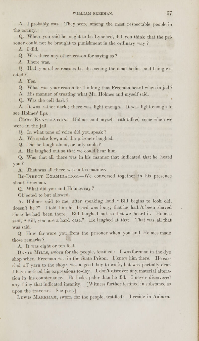 A. I probably was. They were among the most respectable people in the county. Q. When you said he ought to be Lynched, did you think that the pri- soner could not be brought to punishment in the ordinary way ? A. I did. Q. Was there any other reason for saying so ? A. There was. Q. Had you other reasons besides seeing the dead bodies and being ex- cited ? A. Yes. Q. What was your reason for thinking that Freeman heard when in jail ? A. His manner of treating what Mr. Holmes and myself said. Q. Was the cell dark ? A. It was rather dark; there was light enough. It was light enough to see Holmes' lips. Cross Examination.—Holmes and myself both talked some when we were in the jail. Q. In what tone of voice did you speak ? A. We spoke low, and the prisoner laughed. Q. Did he laugh aloud, or only smile ? A. He laughed out so that we could hear him. Q. Was that all there was in his manner that indicated that he heard you ? A. That was all there was in his manner. Re-Direct Examination.—We conversed together in his presence about Freeman. Q. What did you and Holmes say ? Objected to but allowed. A. Holmes said to me, after speaking loud,  Bill begins to look old, doesn't he? I told him his beard was long; that he hadn't been shaved since he had been there. Bill laughed out so that we heard it. Holmes said, Bill, you are a hard case. He laughed at that. That was all that was said. Q. How far were you from the prisoner when you and Holmes made those remarks ? A. It was eight or ten feet. David Mills, sworn for the people, testified: I was foreman in the dye shop when Freeman was in the State Prison. I knew him there. He car- ried off yarn to the shop; was a good boy to work, but was partially deaf. I have noticed his expressions to-day. I don't discover any material altera- tion in his countenance. He looks paler than he did. I never discovered any thing that indicated insanity. [Witness further testified in substance as upon the traverse. See post.] Lewis Markham, sworn for the people, testified: I reside in Auburn,