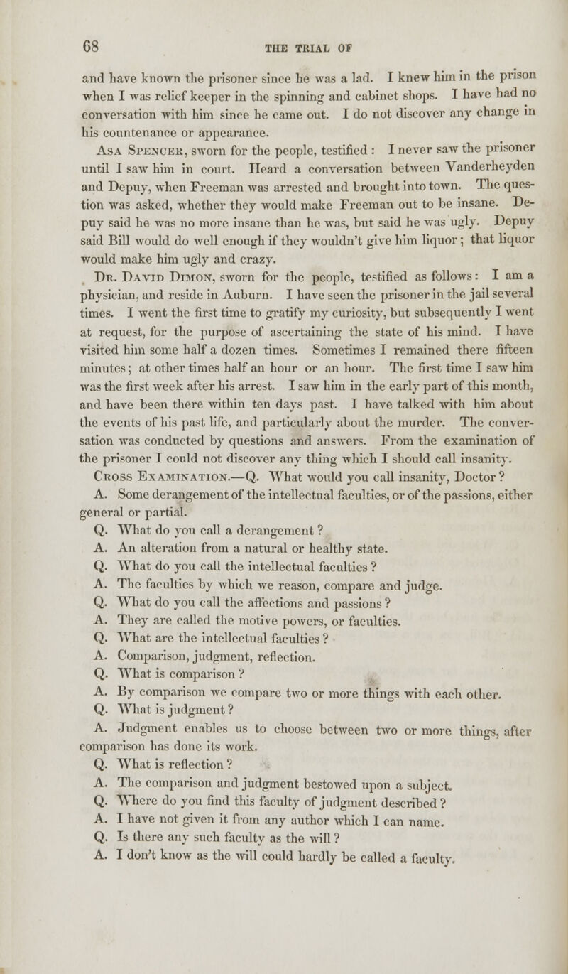 and have known the prisoner since he was a lad. I knew him in the prison when I was relief keeper in the spinning and cabinet shops. I have had no conversation with him since he came out. I do not discover any change in his countenance or appearance. Asa Spencer, sworn for the people, testified : I never saw the prisoner until I saw him in court. Heard a conversation between Vanderheyden and Depuy, when Freeman was arrested and brought into town. The ques- tion was asked, whether they would make Freeman out to be insane. De- puy said he was no more insane than he was, but said he was ugly. Depuy said Bill would do well enough if they wouldn't give him liquor; that liquor would make him ugly and crazy. Dr. David Dimon, sworn for the people, testified as follows: I am a physician, and reside in Auburn. I have seen the prisoner in the jail several times. I went the first time to gratify my curiosity, but subsequently I went at request, for the purpose of ascertaining the state of his mind. I have visited him some half a dozen times. Sometimes I remained there fifteen minutes; at other times half an hour or an hour. The first time I saw him was the first week after his arrest. I saw him in the early part of this month, and have been there within ten days past. I have talked with him about the events of his past life, and particularly about the murder. The conver- sation was conducted by questions and answers. From the examination of the prisoner I could not discover any thing which I should call insanity. Cross Examination.—Q. What would you call insanity, Doctor ? A. Some derangement of the intellectual faculties, or of the passions, either general or partial. Q. What do you call a derangement ? A. An alteration from a natural or healthy state. Q. What do you call the intellectual faculties ? A. The faculties by which we reason, compare and judge. Q. What do you call the affections and passions ? A. They are called the motive powers, or faculties. Q. What are the intellectual faculties ? A. Comparison, judgment, reflection. Q. What is comparison ? A. By comparison we compare two or more things with each other. Q. What is judgment ? A. Judgment enables us to choose between two or more things, after comparison has done its work. Q. What is reflection ? A. The comparison and judgment bestowed upon a subject. Q. Where do you find this faculty of judgment described ? A. I have not given it from any author which I can name. Q. Is there any such faculty as the will ? A. I don't know as the will could hardly be called a faculty.