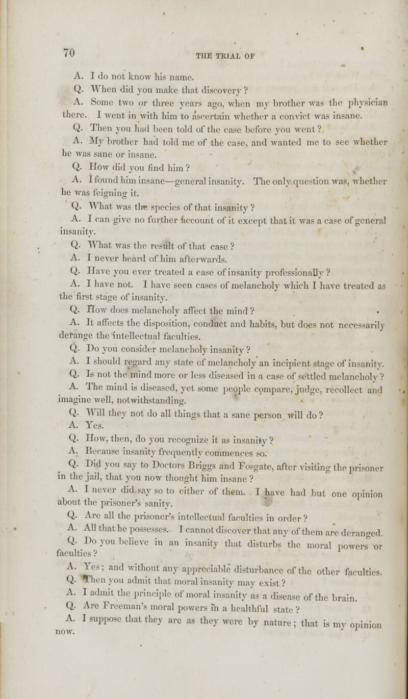 THE TRIAL OF A. I do not know his name. Q. When did you make that discovery ? A. Some two or three years ago, when my brother was the physician there. I went in with him to ascertain whether a convict was insane. Q. Then you had been told of the case before you went'? A. My brother had told me of the case, and wanted me to see whether he was sane or insane. Q. How did you find him ? A. I found him insane—general insanity. The only question was, whether he was feigning it. Q. What was the species of that insanity ? A. I can give no further account of it except that it was a case of general insanity. Q. What was the result of that case ? A. I never heard of him afterwards. Q. Have you ever treated a case of insanity professionally ? A. I have not. I have seen cases of melancholy which I have treated as the first stage of insanity. Q. How does melancholy affect the mind ? A. It affects the disposition, conduct and habits, but does not necessarily derange the intellectual faculties. Q. Do you consider melancholy insanity ? A. I should regard any state of melancholy an incipient stage of insanity. Q. Is not the mind more or less diseased in a case of settled melancholy ? A. The mind is diseased, yet some people compare, judge, recollect and imagine well, notwithstanding. Q. Will they not do all things that a sane person will do ? A. Ye,s. Q. How, then, do you recognize it as insanity ? A. Because insanity frequently commences so. Q. Did you say to Doctors Briggs and Fosgate, after visiting the prisoner in the jail, that you now thought him insane ? A. I never did say so to either of them. I have had but one opinion about the prisoner's sanity. Q. Are all the prisoner's intellectual faculties in order ? A. All that he possesses. I cannot discover that any of them are deranged. Q. Do you believe in an insanity that disturbs the moral powers° or faculties ? A. Y^- and without any appreciable disturbance of the other faculties. Q. Then you admit that moral insanity may exist? A. I admit the principle of moral insanity as a disease of the brain. Q. Are Freeman's moral powers in a healthful state ? A. I suppose that they are as they were by nature; that is my opinion