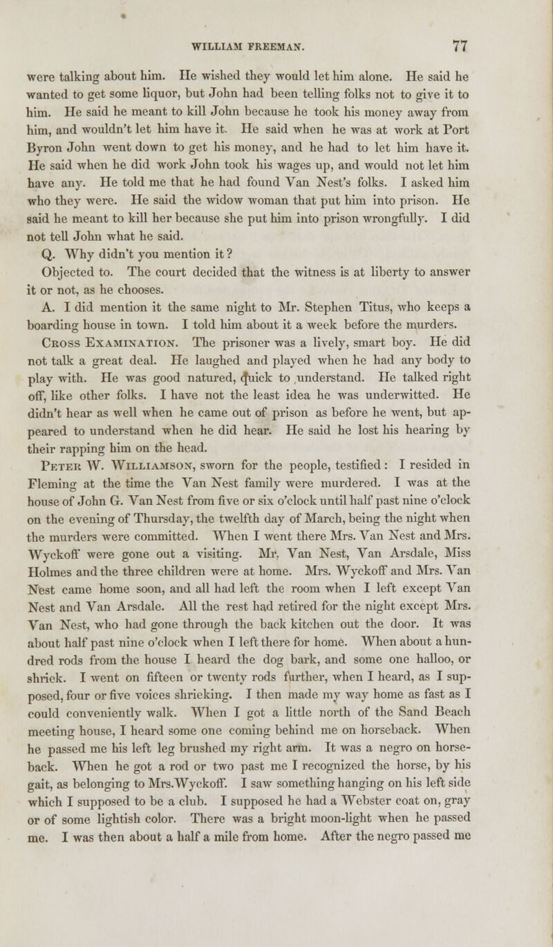 were talking about him. He wished they would let him alone. He said he wanted to get some liquor, but John had been telling folks not to give it to him. He said he meant to kill John because he took his money away from him, and wouldn't let him have it. He said when he was at work at Port Byron John went down to get his money, and he had to let him have it. He said when he did work John took his wages up, and would not let him have any. He told me that he had found Van Nest's folks. I asked him who they were. He said the widow woman that put him into prison. He said he meant to kill her because she put him into prison wrongfully. I did not tell John what he said. Q. Why didn't you mention it ? Objected to. The court decided that the witness is at liberty to answer it or not, as he chooses. A. I did mention it the same night to Mr. Stephen Titus, who keeps a boarding house in town. I told him about it a week before the murders. Cross Examination. The prisoner was a lively, smart boy. He did not talk a great deal. He laughed and played when he had any body to play with. He was good natured, q\iick to understand. He talked right off, like other folks. I have not the least idea he was underwitted. He didn't hear as well when he came out of prison as before he went, but ap- peared to understand when he did hear. He said he lost his hearing by their rapping him on the head. Peter W. Williamson, sworn for the people, testified: I resided in Fleming at the time the Van Nest family were murdered. I was at the house of John G. Van Nest from five or six o'clock until half past nine o'clock on the evening of Thursday, the twelfth day of March, being the night when the murders were committed. When I went there Mrs. Van Nest and Mrs. Wyckoff' were gone out a visiting. Mr, Van Nest, Van Arsdale, Miss Holmes and the three children were at home. Mrs. Wyckoff and Mrs. Van Nest came home soon, and all had left the room when I left except Van Nest and Van Arsdale. All the rest had retired for the night except Mrs. Van Nest, who had gone through the back kitchen out the door. It was about half past nine o'clock when I left there for home. When about a hun- dred rods from the house I heard the dog bark, and some one halloo, or shriek. I went on fifteen or twenty rods further, when I heard, as I sup- posed, four or five voices shrieking. I then made my way home as fast as I could conveniently walk. When I got a little north of the Sand Beach meeting house, I heard some one coming behind me on horseback. When he passed me his left leg brushed my right arm. It was a negro on horse- back. When he got a rod or two past me I recognized the horse, by his gait, as belonging to Mrs.Wyckoff. I saw something hanging on his left side which I supposed to be a club. I supposed he had a Webster coat on, gray or of some lightish color. There was a bright moon-light when he passed me. I was then about a half a mile from home. After the negro passed me