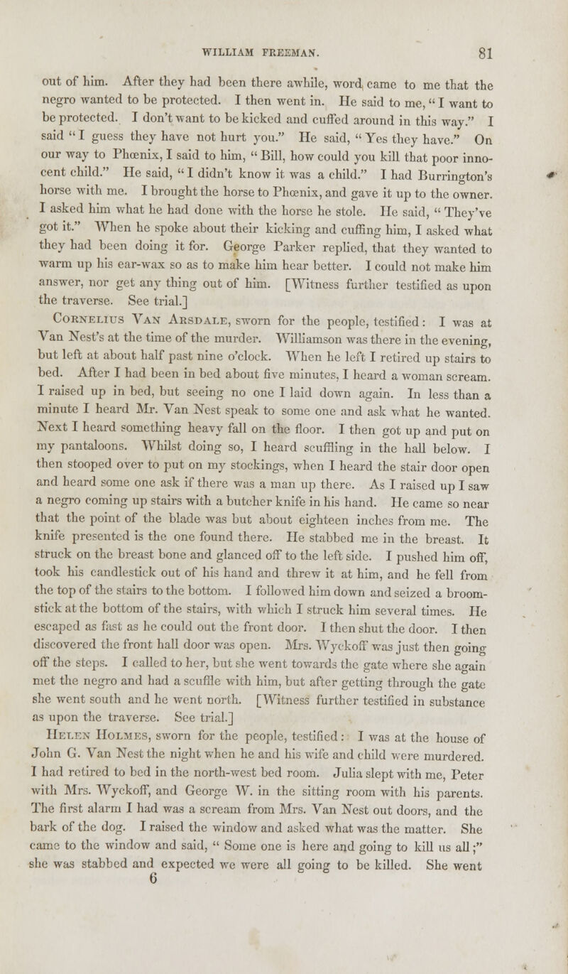 out of him. After they had been there awhile, word, came to me that the negro wanted to be protected. I then went in. He said to me, I want to be protected. I don't want to be kicked and cuffed around in this way. I said  I guess they have not hurt you. He said,  Yes they have. On our way to Phoenix, I said to him,  Bill, how could you kill that poor inno- cent child. He said,  I didn't know it was a child. I had Burrington's horse with me. I brought the horse to Phoenix, and gave it up to the owner. I asked him what he had done with the horse he stole. He said,  They've got it. When he spoke about their kicking and cuffing him, I asked what they had been doing it for. George Parker replied, that they wanted to warm up his ear-wax so as to make him hear better. I could not make him answer, nor get any thing out of him. [Witness further testified as upon the traverse. See trial.] Cornelius Van Arsdale, sworn for the people, testified: I was at Van Nest's at the time of the murder. Williamson was there in the evening, but left at about half past nine o'clock. When he left I retired up stairs to bed. After I had been in bed about five minutes, I heard a woman scream. I raised up in bed, but seeing no one I laid down again. In less than a minute I heard Mr. Van Nest speak to some one and ask what he wanted. Next I heard something heavy fall on the floor. I then got up and put on my pantaloons. Whilst doing so, I heard scuffling in the hall below. I then stooped over to put on my stockings, when I heard the stair door open and heard some one ask if there was a man up there. As I raised up I saw a negro coming up stairs with a butcher knife in his hand. He came so near that the point of the blade was but about eighteen inches from me. The knife presented is the one found there. He stabbed me in the breast. It struck on the breast bone and glanced off to the left side. I pushed him off, took his candlestick out of his hand and threw it at him, and he fell from the top of the stairs to the bottom. I followed him down and seized a broom- stick at the bottom of the stairs, with which I struck him several times. He escaped as fast as he could out the front door. 1 then shut the door. I then discovered the front hall door was open. Mrs. Wyekoff was just then goino- off the steps. I called to her, but she went towards the gate where she again met the negro and had a scuffle with him, but after getting through the gate she went south and he went north. [Witness further testified in substance as upon the traverse. See trial.] Helen Holmes, sworn for the people, testified: I was at the house of John G. Van Nest the night when he and his wife and child were murdered. I had retired to bed in the north-west bed room. Julia slept with me, Peter with Mrs. Wyekoff, and George W. in the sitting room with his parents. The first alarm I had was a scream from Mrs. Van Nest out doors, and the bark of the dog. I raised the window and asked what was the matter. She came to the window and said,  Some one is here and going to kill us all; she was stabbed and expected we were all going to be killed. She went 6
