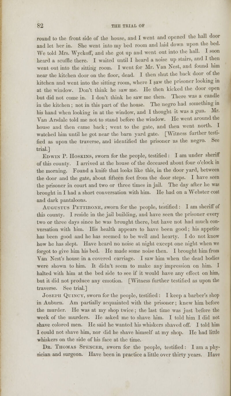 round to the front side of the house, and I went and opened the hall door and let her in. She went into my bed room and laid down upon the bed. We told Mrs. Wyckoff, and she got up and went out into the hall. I soon heard a scuffle there. I waited until I heard a noise up stairs, and I then went out into the sitting room. I went for Mr. Van Nest, and found him near the kitchen door on the floor, dead. I then shut the back door of the kitchen and went into the sitting room, where I saw the prisoner looking in at the window. Don't think he saw me. He then kicked the door open but did not come in. I don't think he saw me then. There was a candle in the kitchen ; not in this part of the house. The negro had something in his hand when looking in at the window, and I thought it was a gun. Mr. Van Arsdale told me not to stand before the window. He went around the house and then came back; went to the gate, and then went north. I watched him until he got near the barn yard gate. [Witness further testi- fied as upon the traverse, and identified the prisoner as the negro. See trial.] Edwin P. Hoskins, sworn for the people, testified: I am under sheriff of this county. I arrived at the house of the deceased about four o'clock in the morning. Found a knife that looks like this, in the door yard, between the door and the gate, about fifteen feet from the door steps. I have seen the prisoner in court and two or three times in jail. The day after he was brought in I had a short conversation with him. He had on a Webster coat and dark pantaloons. Augustus Pettibone, sworn for the people, testified: I am sheriff of this county. I reside in the jail building, and have seen the prisoner every two or three days since he was brought there, but have not had much con- versation with him. His health appears to have been good; his appetite has been good and he has seemed to be well and hearty. I do not know how he has slept. Have heard no noise at night except one night when we forgot to give him his bed. lie made some noise then. I brought him from Van Nest's house in a covered carriage. I saw liim when the dead bodies were shown to him. It didn't seem to make any impression on him. I halted with him at the bed side to see if it would have any effect on him, but it did not produce any emotion. [Witness further testified as upon the traverse. See trial.] Joseph Quincy, sworn for the people, testified: I keep a barber's shop in Auburn. Am partially acquainted with the prisoner; knew him before the murder. He was at my shop twice; the last time was just before the week of the murders. He asked me to shave him. I told him I did not shave colored men. He said he wanted his whiskers shaved off. I told him I could not shave him, nor did he shave himself at my shop. He had little whiskers on the side of his face at the time. Dr. Thomas Spencer, sworn for the people, testified: I am a phy- sician and surgeon. Have been in practice a little over thirty years. Have