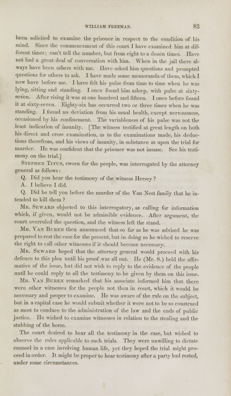 been solicited to examine the prisoner in respect to the condition of his mind. Since the commencement of this court I have examined him at dif- ferent times; can't tell the number, but from eight to a dozen times. Have not had a great deal of conversation with him. When in the jail there al- ways have been others with me. Have asked him questions and prompted questions for others to ask. I have made some memoranda of them, which I now have before me. I have felt his pulse from time to time when he was lying, sitting and standing. I once found him asleep, with pulse at sixty- seven. After rising it was at one hundred and fifteen. I once before found it at sixty-seven. Eighty-six has occurred two or three times when he was standing. I found no deviation from his usual health, except nervousness, occasioned by his confinement. The variableness of his pulse was not the least indication of insanity. [The witness testified at great length on both his direct and cross examination, as to the examinations made, his deduc- tions therefrom, and his views of insanity, in substance as upon the trial for murder. He was confident that the prisoner was not insane. See his testi- mony on the trial.] Stephen Titus, sworn for the people, was interrogated by the attorney general as follows: Q. Did you hear the testimony of the witness Hersey ? A. I believe I did. Q. Did he tell you before the murder of the Van Nest family that he in- tended to kill them ? Mr. Seward objected to this interrogatory, as calling for information which, if given, would not be admissible evidence. After argument, the court overruled the question, and the witness left the stand. Mr. Van Buren then announced that so far as he was advised he was prepared to rest the case for the present, but in doing so he wished to reserve the right to call other witnesses if it should become necessary. Mr. Seward hoped that the attorney general would proceed with his defence to this plea until his proof was all out. He (Mr. S.) held the affir- mative Of the issue, but did not wish to reply to the evidence of the people until he could reply to all the testimony to be given by them on this issue. Mr. Van Buren remarked that his associate informed him that there were other witnesses for the people not then in court, which it would be necessary and proper to examine. He was aware of the rule on the subject, but in a capital case he would submit whether it were not to be so construed as most to conduce to the administration of the law and the ends of public justice. He wished to examine witnesses in relation to the stealing and the stabbing of the horse. The court desired to hear all the testimony in the case, but wished to observe the rules applicable to such trials. They were unwilling to dictate counsel in a case involving human life, yet they hoped the trial might pro- ceed in order. It might be proper to hear testimony after a party had rested, under some circumstances.