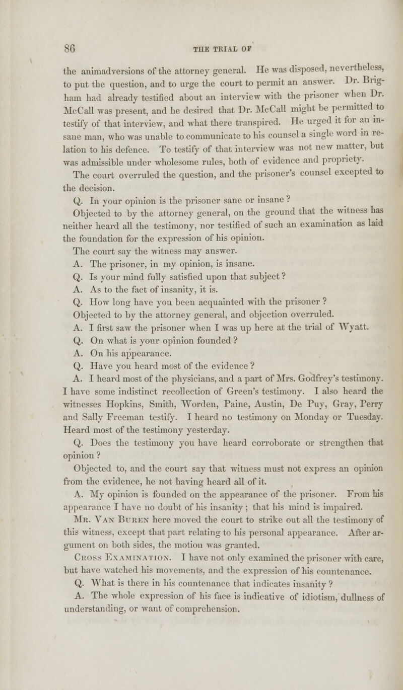 the animadversions of the attorney general. He was disposed, nevertheless, to put the question, and to urge the court to permit an answer. Dr. Brig- ham had already testified about an interview with the prisoner when Dr. McCall was present, and he desired that Dr. McCall might be permitted to testify of that interview, and what there transpired. He urged it for an in- sane man, who was unable to communicate to his counsel a single word in re- lation to his defence. To testify of that interview was not new matter, but was admissible under wholesome rules, both of evidence and propriety. The court overruled the question, and the prisoner's counsel excepted to the decision. Q. In your opinion is the prisoner sane or insane ? Objected to by the attorney general, on the ground that the witness has neither heard all the testimony, nor testified of such an examination as laid the foundation for the expression of his opinion. The court say the witness may answer. A. The prisoner, in my opinion, is insane. Q. Is your mind fully satisfied upon that subject ? A. As to the fact of insanity, it is. Q. How long have you been acquainted with the prisoner ? Objected to by the attorney general, and objection overruled. A. I first saw the prisoner when I was up here at the trial of Wyatt. Q. On what is your opinion founded ? A. On his appearance. Q. Have you heard most of the evidence ? A. I heard most of the physicians, and a part of Mrs. Godfrey's testimony. I have some indistinct recollection of Green's testimony. I also heard the witnesses Hopkins, Smith, Worden, Paine, Austin, De Puy, Gray, Terry and Sally Freeman testify. I heard no testimony on Monday or Tuesday. Heard most of the testimony yesterday. Q. Does the testimony you have heard corroborate or strengthen that opinion ? Objected to, and the court say that witness must not express an opinion from the evidence, he not having heard all of it. A. My opinion is founded on the appearance of the prisoner. From his appearance I have no doubt of his insanity; that his mind is impaired. Mr. Van Btjren here moved the court to strike out all the testimony of this witness, except that part relating to his personal appearance. After ar- gument on both sides, the motion was granted. Cross Examination. I have not only examined the prisoner with care, but have watched his movements, and the expression of his countenance. Q. What is there in his countenance that indicates insanity ? A. The whole expression of his face is indicative of idiotism, dullness of understanding, or want of comprehension.