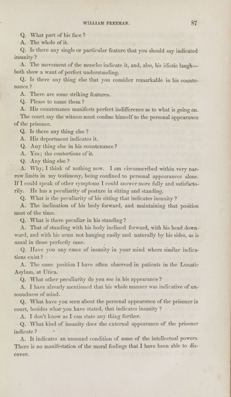 Q. What part of his face ? A. The whole of it. Q. Is there any single or particular feature that you should say indicated insanity ? A. The movement of the muscles indicate it, and, also, his idiotic laugh— both show a want of perfect understanding. Q. Is there any thing else that you consider remarkable in his counte- nance ? A. There are some striking features. Q. Please to name them ? A. His countenance manifests perfect indifference as to what is going on. The court say the witness must confine himself to the personal appearance of the prisoner. Q. Is there any thing else ? A. His deportment indicates it. Q. Any thing else in his countenance ? A. Yes; the contortions of it. Q. Any thing else ? A. Why, I think of nothing now. I am circumscribed within very nar- row limits in my testimony, being confined to personal appearances alone. If I could speak of other symptoms I could answer more fully and satisfacto- rily. He has a peculiarity of posture in sitting and standing. Q. What is the peculiarity of his sitting that indicates insanity ? A. The inclination of his body forward, and maintaining that position most of the time. Q. What is there peculiar in his standing ? A. That of standing with his body inclined forward, with his head down- ward, and with his arms not hanging easily and naturally by his sides, as is usual in those perfectly sane. Q. Have you any cases of insanity in your mind where similar indica- tions exist ? A. The same position I have often observed in patients in the Lunatic Asylum, at Utica. Q. What other peculiarity do you see in his appearance ? A. I have already mentioned that his whole manner was indicative of un- soundness of mind. Q. What have you seen about the personal appearance of the prisoner in court, besides what you have stated, that indicates insanity ? A. I don't know as I can state any thing further. Q. What kind of insanity does the external appearance of the prisoner indicate ? A. It indicates an unsound condition of some of the intellectual powers. There is no manifestation of the moral feelings that I have been able to dis-