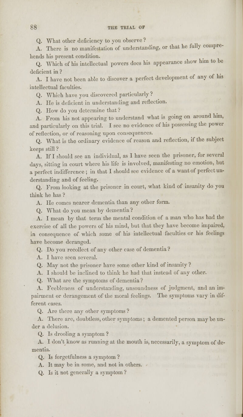 Q. What other deficiency to you observe ? A. There is no manifestation of understanding, or that he fully compre- hends his present condition. Q. Which of his intellectual powers does his appearance show him to be deficient in ? A. I have not been able to discover a perfect development of any of his intellectual faculties. Q. Which have you discovered particularly ? A. He is deficient in understanding and reflection. Q. How do you determine that'? A. From his not appearing to understand what is going on around him, and particularly on this trial. I see no evidence of his possessing the power of reflection, or of reasoning upon consequences. Q. What is the ordinary evidence of reason and reflection, if the subject keeps still ? A. If I should see an individual, as I have seen the prisoner, for several days, sitting in court where his life is involved, manifesting no emotion, but a perfect indifference; in that I should see evidence of a want of perfect un- derstanding and of feeling. Q. From looking at the prisoner in court, what kind of insanity do you think he has ? A. He comes nearer dementia than any other form. Q. What do you mean by dementia ? A. I mean by that term the mental condition of a man who has had the exercise of all the powers of his mind, but that they have become impaired, in consequence of which some of his intellectual faculties or his feelings have become deranged. Q. Do you recollect of any other case of dementia ? A. I have seen several. Q. May not the prisoner have some other kind of insanity ? A. I should be inclined to think he had that instead of any other. Q. What are the symptoms of dementia ? A. Feebleness of understanding, unsoundness of judgment, and an im- pairment or derangement of the moral feelings. The symptoms vary in dif- ferent cases. Q. Are there any other symptoms ? A. There are, doubtless, other symptoms; a demented person may be un- der a delusion. Q. Is drooling a symptom ? A. I don't know as running at the mouth is, necessarily, a symptom of de- mentia. Q. Is forgetfulness a symptom ? A. It may be in some, and not in others. * Q. Is it not generally a symptom ?