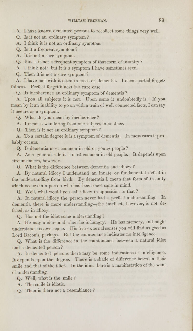 A. I have known demented persons to recollect some things very well. Q. Is it not an ordinary symptom ? A. I think it is not an ordinary symptom. Q. Is it a frequent symptom ? A. It is not a sure symptom. Q. But is it not a frequent symptom of that form of insanity ? A. I think not; but it is a symptom I have sometimes seen. Q. Then it is not a sure symptom ? A. I have met with it often in cases of dementia. I mean partial forget- fulness. Perfect forgetfulness is a rare case. Q. Is incoherence an ordinary symptom of dementia ? A. Upon all subjects it is not. Upon some it undoubtedly is. If you mean by it an inability to go on with a train of well connected facts, I can say it occurs as a symptom. Q. What do you mean by incoherence ? A. I mean a wandering from one subject to another. Q. Then is it not an ordinary symptom ? A. To a certain degree it is a symptom of dementia. In most cases it pro- bably occurs. Q. Is dementia most common in old or young people ? A. As a general rule it is most common in old people. It depends upon circumstances, however. Q. What is the difference between dementia and idiocy ? A. By natural idiocy I understand an innate or fundamental defect in the understanding from birth. By dementia I mean that form of insanity which occurs in a person who had been once sane in mind. Q. Well, what would you call idiocy in opposition to that ? A. In natural idiocy the person never had a perfect understanding. In dementia there is more understanding—the intellect, however, is not de- faced, as in idiocy. Q. Has not the idiot some understanding ? A. He may understand when he is hungry. He has memory, and might understand his own name. His five external senses you will find as good as Lord Bacon's, perhaps. But the countenance indicates no intelligence. Q. What is the difference in the countenance between a natural idiot and a demented person ? A. In demented persons there may be some indications of intelligence. It depends upon the degree. There is a shade of difference between their smile and that of the idiot. In the idiot there is a manifestation of the want of understanding. Q. Well, what is the smile ? A. The smile is idiotic. Q. Then is there not a resemblance ?