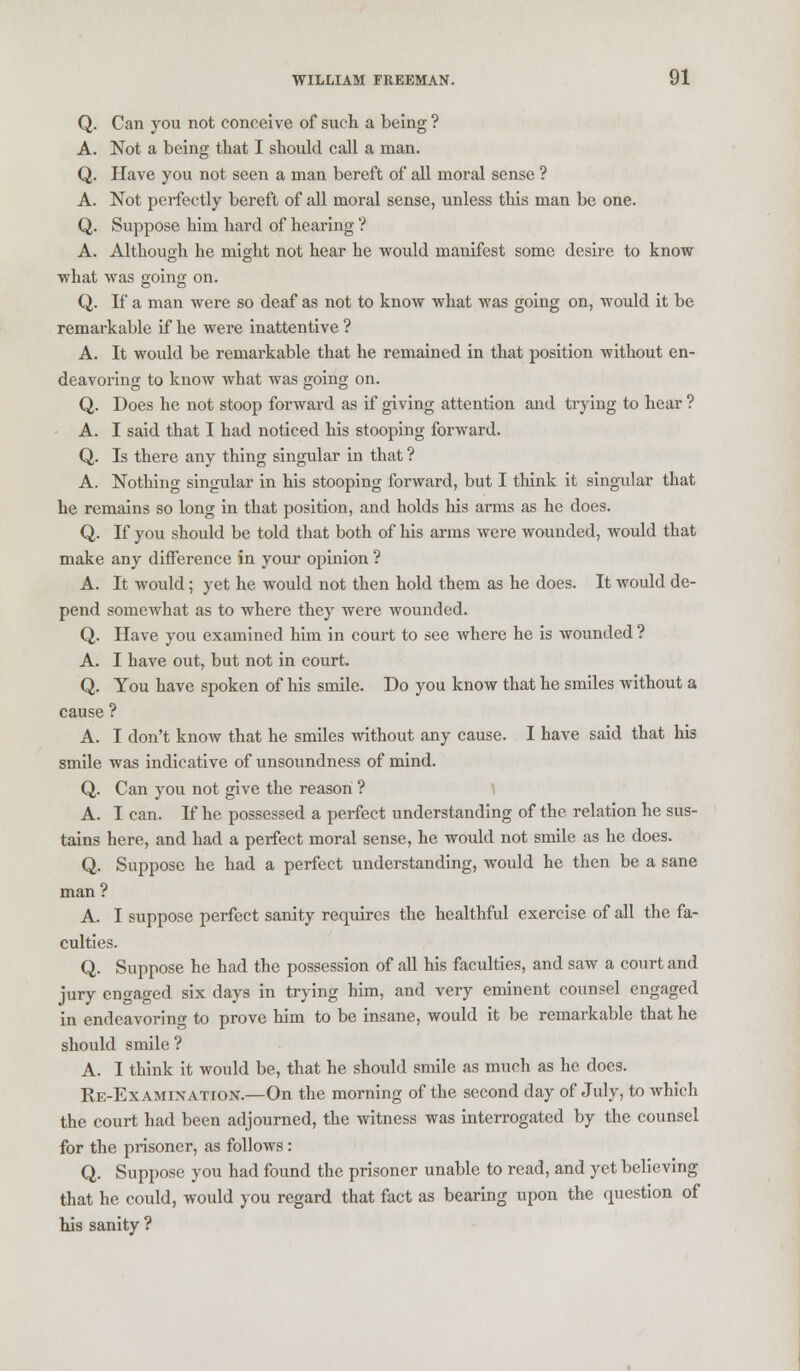 Q. Can you not conceive of such a being ? A. Not a being that I should call a man. Q. Have you not seen a man bereft of all moral sense ? A. Not perfectly bereft of all moral sense, unless this man be one. Q. Suppose him hard of hearing ? A. Although he might not hear he would manifest some desire to know what was going on. Q. If a man were so deaf as not to know what was going on, would it be remarkable if he were inattentive ? A. It would be remarkable that he remained in that position without en- deavoring to know what was going on. Q. Does he not stoop forward as if giving attention and trying to hear ? A. I said that I had noticed his stooping forward. Q. Is there any thing singular in that ? A. Nothing singular in his stooping forward, but I think it singular that he remains so long in that position, and holds his arms as he does. Q. If you should be told that both of his arms were wounded, would that make any difference in your opinion ? A. It would; yet he would not then hold them as he does. It would de- pend somewhat as to where they were wounded. Q. Have you examined him in court to see where he is wounded ? A. I have out, but not in court. Q. You have spoken of his smile. Do you know that he smiles without a cause ? A. I don't know that he smiles without any cause. I have said that his smile was indicative of unsoundness of mind. Q. Can you not give the reason ? A. I can. If he possessed a perfect understanding of the relation he sus- tains here, and had a perfect moral sense, he would not smile as he does. Q. Suppose he had a perfect understanding, would he then be a sane man? A. I suppose perfect sanity requires the healthful exercise of all the fa- culties. Q. Suppose he had the possession of all his faculties, and saw a court and jury engaged six days in trying him, and very eminent counsel engaged in endeavoring to prove him to be insane, would it be remarkable that he should smile ? A. I think it would be, that he should smile as much as he does. Re-Ex amixation.—On the morning of the second day of July, to which the court had been adjourned, the witness was interrogated by the counsel for the prisoner, as follows: Q. Suppose you had found the prisoner unable to read, and yet believing that he could, would you regard that fact as bearing upon the question of his sanity ?