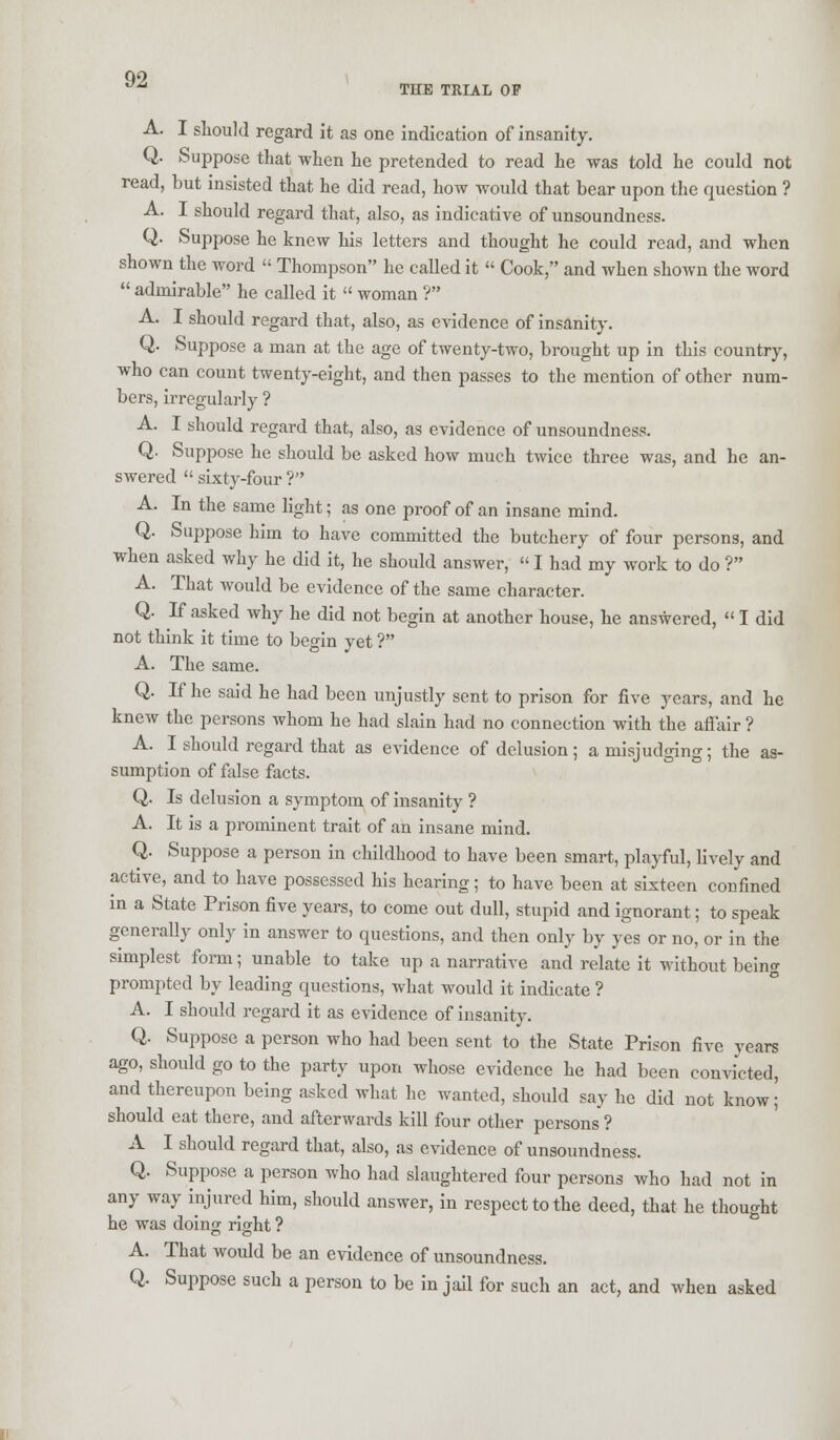 Q9 a* THE TRIAL OP A. I should regard it as one indication of insanity. Q. Suppose that when he pretended to read he was told he could not read, but insisted that he did read, how would that bear upon the question ? A. I should regard that, also, as indicative of unsoundness. Q. Suppose he knew his letters and thought he could read, and when shown the word  Thompson he called it  Cook, and when shown the word  admirable he called it  woman ? A. I should regard that, also, as evidence of insanity. Q. Suppose a man at the age of twenty-two, brought up in this country, who can count twenty-eight, and then passes to the mention of other num- bers, irregularly ? A. I should regard that, also, as evidence of unsoundness. Q. Suppose he should be asked how much twice three was, and he an- swered  sixty-four ? A. In the same light; as one proof of an insane mind. Q. Suppose him to have committed the butchery of four persons, and when asked why he did it, he should answer,  I had my work to do ? A. That would be evidence of the same character. Q. If asked why he did not begin at another house, he answered,  I did not think it time to begin yet ? A. The same. Q. If he said he had been unjustly sent to prison for five years, and he knew the persons whom he had slain had no connection with the affair ? A. I should regard that as evidence of delusion; a misjudging; the as- sumption of false facts. Q. Is delusion a symptom of insanity ? A. It is a prominent trait of an insane mind. Q. Suppose a person in childhood to have been smart, playful, lively and active, and to have possessed his hearing; to have been at sixteen confined in a State Prison five years, to come out dull, stupid and ignorant; to speak generally only in answer to questions, and then only by yes or no, or in the simplest form; unable to take up a narrative and relate it without being prompted by leading questions, what would it indicate ? A. I should regard it as evidence of insanity. Q. Suppose a person who had been sent to the State Prison five years ago, should go to the party upon whose evidence he had been convicted, and thereupon being asked what he wanted, should say he did not know; should eat there, and afterwards kill four other persons ? A I should regard that, also, as evidence of unsoundness. Q. Suppose a person who had slaughtered four persons who had not in any way injured him, should answer, in respect to the deed, that he thought he was doing right ? A. That would be an evidence of unsoundness. Q. Suppose such a person to be in jail for such an act, and when asked