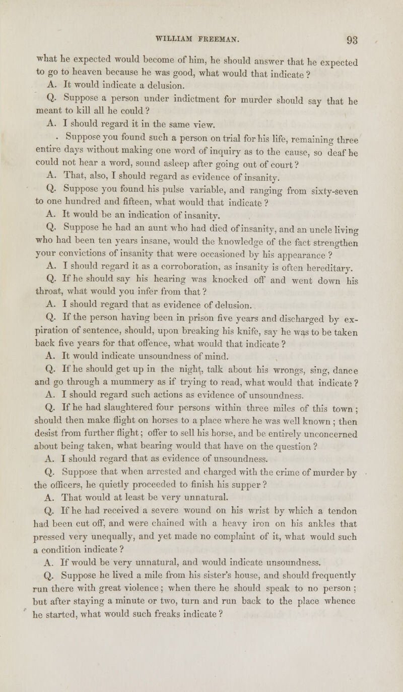 what he expected would become of him, he should answer that he expected to go to heaven because he was good, what would that indicate ? A. It would indicate a delusion. Q. Suppose a person under indictment for murder should say that he meant to kill all he could ? A. I should regard it in the same view. . Suppose you found such a person on trial for his life, remaining three entire days without making one word of inquiry as to the cause, so deaf he could not hear a word, sound asleep after going out of court? A. That, also, I should regard as evidence of insanity. Q. Suppose you found his pulse variable, and ranging from sixty-seven to one hundred and fifteen, what would that indicate ? A. It would be an indication of insanity. Q. Suppose he had an aunt who had died of insanity, and an uncle living who had been ten years insane, would the knowledge of the fact strengthen your convictions of insanity that were occasioned by his appearance ? A. I should regard it as a corroboration, as insanity is often hereditary. Q. If he should say his hearing was knocked off and went down his throat, what would you infer from that ? A. I should regard that as evidence of delusion. Q. If the person having been in prison five years and discharged by ex- piration of sentence, should, upon breaking his knife, say he was to be taken back five years for that offence, what would that indicate ? A. It would indicate unsoundness of mind. Q. If he should get up in the night, talk about his wrongs, sing, dance and go through a mummery as if trying to read, what would that indicate ? A. I should regard such actions as evidence of unsoundness. Q. If he had slaughtered four persons within three miles of this town ; should then make flight on horses to a place where he was well known ; then desist from further flight; offer to sell his horse, and be entirely unconcerned about being taken, what bearing would that have on the question ? A. I should regard that as evidence of unsoundness. Q. Suppose that when arrested and charged with the crime of murder by the officers, he quietly proceeded to finish his supper ? A. That would at least be very unnatural. Q. If he had received a severe wound on his wrist by which a tendon had been cut off, and were chained with a heavy iron on his ankles that pressed very unequally, and yet made no complaint of it, what would such a condition indicate ? A. If would be very unnatural, and would indicate unsoundness. Q. Suppose he lived a mile from his sister's house, and should frequently run there with great violence; when there he should speak to no person ; but after staying a minute or two, turn and run back to the place whence he started, what would such freaks indicate ?