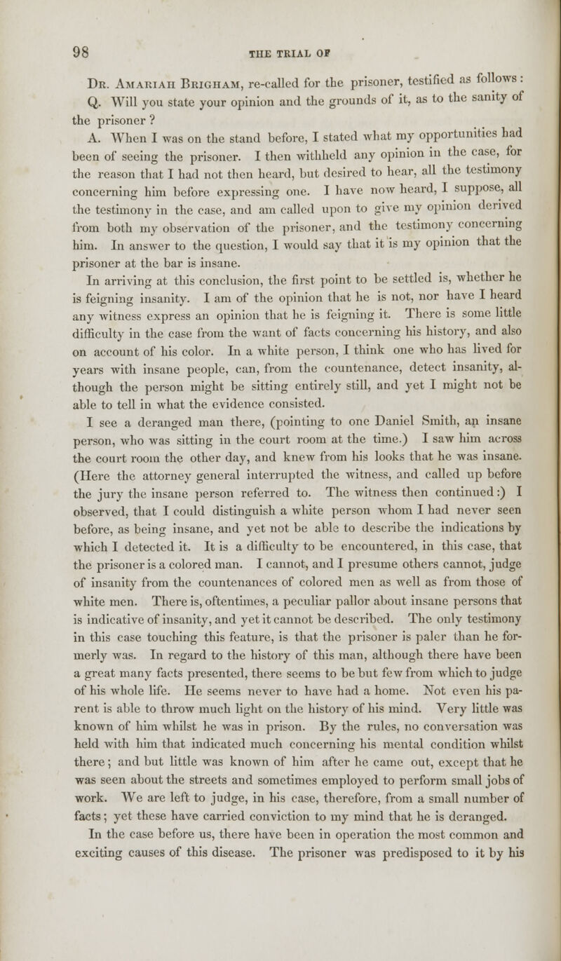 Dr. Amariah Brigham, re-called for the prisoner, testified as follows : Q. Will you state your opinion and the grounds of it, as to the sanity of the prisoner ? A. When I was on the stand before, I stated what my opportunities had been of seeing the prisoner. I then withheld any opinion in the case, for the reason that I had not then heard, but desired to hear, all the testimony concerning him before expressing one. I have now heard, I suppose, all the testimony in the case, and am called upon to give my opinion derived from both my observation of the prisoner, and the testimony concerning him. In answer to the question, I would say that it is my opinion that the prisoner at the bar is insane. In arriving at this conclusion, the first point to be settled is, whether he is feigning insanity. I am of the opinion that he is not, nor have I heard any witness express an opinion that he is feigning it. There is some little difficulty in the case from the want of facts concerning his history, and also on account of his color. In a white person, I think one who has lived for years with insane people, can, from the countenance, detect insanity, al- though the person might be sitting entirely still, and yet I might not be able to tell in what the evidence consisted. I see a deranged man there, (pointing to one Daniel Smith, an insane person, who was sitting in the court room at the time.) I saw him across the court room the other day, and knew from his looks that he was insane. (Here the attorney general interrupted the witness, and called up before the jury the insane person referred to. The witness then continued:) I observed, that I could distinguish a white person whom I had never seen before, as being insane, and yet not be able to describe the indications by which I detected it. It is a difficulty to be encountered, in this case, that the prisoner is a colored man. I cannot, and I presume others cannot, judge of insanity from the countenances of colored men as well as from those of white men. There is, oftentimes, a peculiar pallor about insane persons that is indicative of insanity, and yet it cannot be described. The only testimony in this case touching this feature, is that the prisoner is paler than he for- merly was. In regard to the history of this man, although there have been a great many facts presented, there seems to be but few from which to judge of his whole life. He seems never to have had a home. Not even his pa- rent is able to throw much light on the history of his mind. Very little was known of him whilst he was in prison. By the rules, no conversation was held with him that indicated much concerning his mental condition whilst there; and but little was known of him after he came out, except that he was seen about the streets and sometimes employed to perform small jobs of work. We are left to judge, in his case, therefore, from a small number of facts; yet these have carried conviction to my mind that he is deranged. In the case before us, there have been in operation the most common and exciting causes of this disease. The prisoner was predisposed to it by his