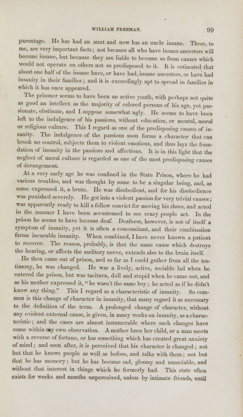 parentage. He has had an aunt and now has an uncle insane. These, to me, are very important facts ; not because all who have insane ancestors will become insane, but because they are liable to become so from causes which would not operate on others not so predisposed to it. It is estimated that about one half of the insane have, or have had, insane ancestors, or have had insanity in their families ; and it is exceedingly apt to spread in families in which it has once appeared. The prisoner seems to have been an active youth, with perhaps not quite as good an intellect as the majority of colored persons of his age, yet pas- sionate, obstinate, and I suppose somewhat ugly. He seems tohave been left to the indulgence of his passions, without education, or mental, moral or religious culture. This I regard as one of the predisposing causes of in- sanity. The indulgence of the passions soon forms a character that can brook no control, subjects them to violent emotions, and thus lays the foun- dation of insanity in the passions and affections. It is in this light that the neglect of moral culture is regarded as one of the most predisposing causes of derangement. At a very early age he was confined in the State Prison, where he had various troubles, and was thought by some to be a singular being, and, as some expressed it, a brute. He was disobedient, and for his disobedience was punished severely. He got into a violent passion for very trivial causes ; was apparently ready to kill a fellow convict for moving his shoes, and acted in the manner I have been accustomed to see crazy people act. In the prison he seems to have become deaf. Deafness, however, is not of itself a symptom of insanity, yet it is often a concomitant, and their combination forms incurable insanity. When combined, I have never known a patient to recover. The reason, probably, is that the same cause which destroys the hearing, or affects the auditory nerve, extends also to the brain itself. He then came out of prison, and so far as I could gather from all the tes- timony, he was changed. He was a lively, active, sociable lad when he entered the prison, but was taciturn, dull and stupid when he came out, and as his mother expressed it,  he wasn't the same boy; he acted as if he didn't know any thing. This I regard as a characteristic of insanity. So com- mon is this change of character in insanity, that many regard it as necessary to the definition of the term. A prolonged change of character, without any evident external cause, is given, in many works on insanity, as a charac- teristic ; and the cases are almost innumerable where such changes have come within my own observation. A mother loses her child, or a man meets with a reverse of fortune, or has something which has created great anxiety of mind ; and soon after, it is perceived that his character is changed ; not but that he knows people as well as before, and talks with them; not but that he has memory; but he has become sad, gloomy and unsociable, and without that interest in things which he formerly had. This state often exists for weeks and months unperceived, unless by intimate friends, until
