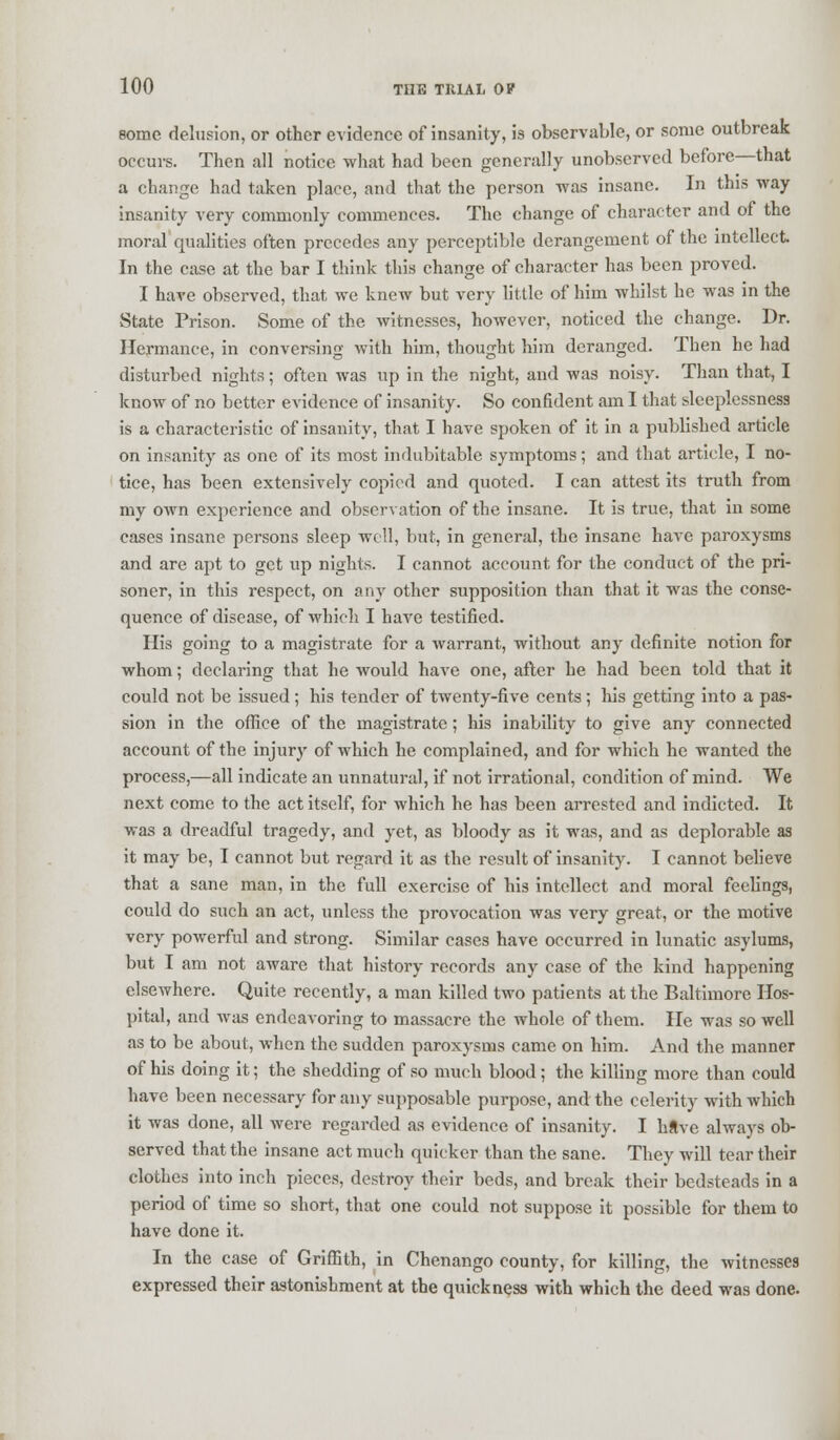 some delusion, or other evidence of insanity, is observable, or some outbreak occurs. Then all notice what had been generally unobserved before—that a change had taken place, and that the person was insane. In this way insanity very commonly commences. The change of character and of the moral qualities often precedes any perceptible derangement of the intellect In the case at the bar I think this change of character has been proved. I have observed, that we knew but very little of him whilst he was in the State Prison. Some of the witnesses, however, noticed the change. Dr. Hermance, in conversing with him, thought him deranged. Then he had disturbed nights; often was up in the night, and was noisy. Than that, I know of no better evidence of insanity. So confident am I that sleeplessness is a characteristic of insanity, that I have spoken of it in a published article on insanity as one of its most indubitable symptoms; and that article, I no- tice, has been extensively copied and quoted. I can attest its truth from my own experience and observation of the insane. It is true, that in some cases insane persons sleep well, but, in general, the insane have paroxysms and are apt to get up nights. I cannot account for the conduct of the pri- soner, in this respect, on any other supposition than that it was the conse- quence of disease, of which I have testified. His going to a magistrate for a warrant, without any definite notion for whom; declaring that he would have one, after he had been told that it could not be issued ; his tender of twenty-five cents; his getting into a pas- sion in the office of the magistrate; his inability to give any connected account of the injury of which he complained, and for which he wanted the process,—all indicate an unnatural, if not irrational, condition of mind. We next come to the act itself, for which he has been arrested and indicted. It was a dreadful tragedy, and yet, as bloody as it was, and as deplorable as it may be, I cannot but regard it as the result of insanity. I cannot believe that a sane man, in the full exercise of his intellect and moral feelings, could do such an act, unless the provocation was very great, or the motive very powerful and strong. Similar cases have occurred in lunatic asylums, but I am not aware that history records any case of the kind happening elsewhere. Quite recently, a man killed two patients at the Baltimore Hos- pital, and was endeavoring to massacre the whole of them. He was so well as to be about, when the sudden paroxysms came on him. And the manner of his doing it; the shedding of so much blood; the killing more than could have been necessary for any supposable purpose, and the celerity with which it was done, all were regarded as evidence of insanity. I h«ve always ob- served that the insane act much quicker than the sane. They will tear their clothes into inch pieces, destroy their beds, and break their bedsteads in a period of time so short, that one could not suppose it possible for them to have done it. In the case of Griffith, in Chenango county, for killing, the witnesses expressed their astonishment at the quickness with which the deed was done.