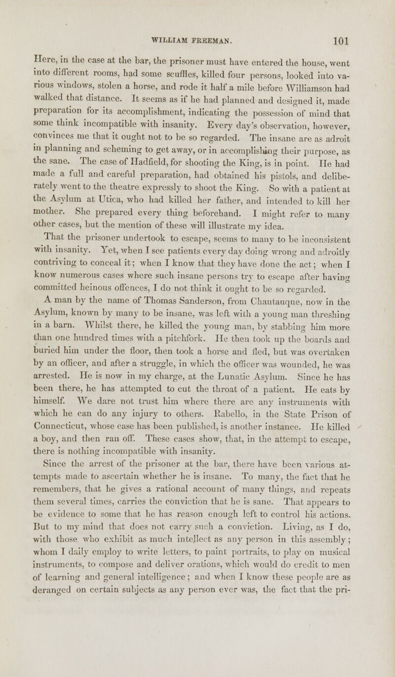 Here, in the case at the bar, the prisoner must have entered the house, went into different rooms, had some scuffles, killed four persons, looked into va- rious windows, stolen a horse, and rode it half a mile before Williamson had walked that distance. It seems as if he had planned and designed it, made preparation for its accomplishment, indicating the possession of mind that some think incompatible with insanity. Every day's observation, however, convinces me that it ought not to be so regarded. The insane are as adroit in planning and scheming to get away, or in accomplishing their purpose, as the sane. The case of Hadfield, for shooting the King, is in point. He had made a full and careful preparation, had obtained his pistols, and delibe- rately went to the theatre expressly to shoot the King. So with a patient at the Asylum at Utica, who had killed her father, and intended to kill her mother. She prepared every thing beforehand. I might refer to many other cases, but the mention of these will illustrate my idea. That the prisoner undertook to escape, seems to many to be inconsistent with insanity. Yet, when I see patients every day doing wrong and adroitly contriving to conceal it; when I know that they have done the act; when I know numerous cases where such insane persons try to escape after having committed heinous offences, I do not think it ought to be so regarded. A man by the name of Thomas Sanderson, from Chautauque, now in the Asylum, known by many to be insane, was left with a young man threshing in a barn. Whilst there, he killed the young man, by stabbing him more than one hundred times with a pitchfork. He then took up the boards and buried him under the floor, then took a horse and fled, but was overtaken by an officer, and after a struggle, in which the officer was wounded, he was arrested. He is now in my charge, at the Lunatic Asylum. Since he has been there, he has attempted to cut the throat of a patient. He eats by himself. We dare not trust him where there are any instruments with which he can do any injury to others. Rabello, in the State Prison of Connecticut, whose case has been published, is another instance. He killed a boy, and then ran off. These cases show, that, in the attempt to escape, there is nothing incompatible with insanity. Since the arrest of the prisoner at the bar, there have been various at- tempts made to ascertain whether he is insane. To many, the fact that he remembers, that he gives a rational account of many things, and repeats them several times, carries the conviction that he is sane. That appears to be evidence to some that he has reason enough left to control his actions. But to my mind that does not carry such a conviction. Living, as I do, with those who exhibit as much intellect as any person in this assembly; whom I daily employ to write letters, to paint portraits, to play on musical instruments, to compose and deliver orations, which would do credit to men of learning and general intelligence; and when I know these people are as deranged on certain subjects as any person ever was, the fact that the pri-