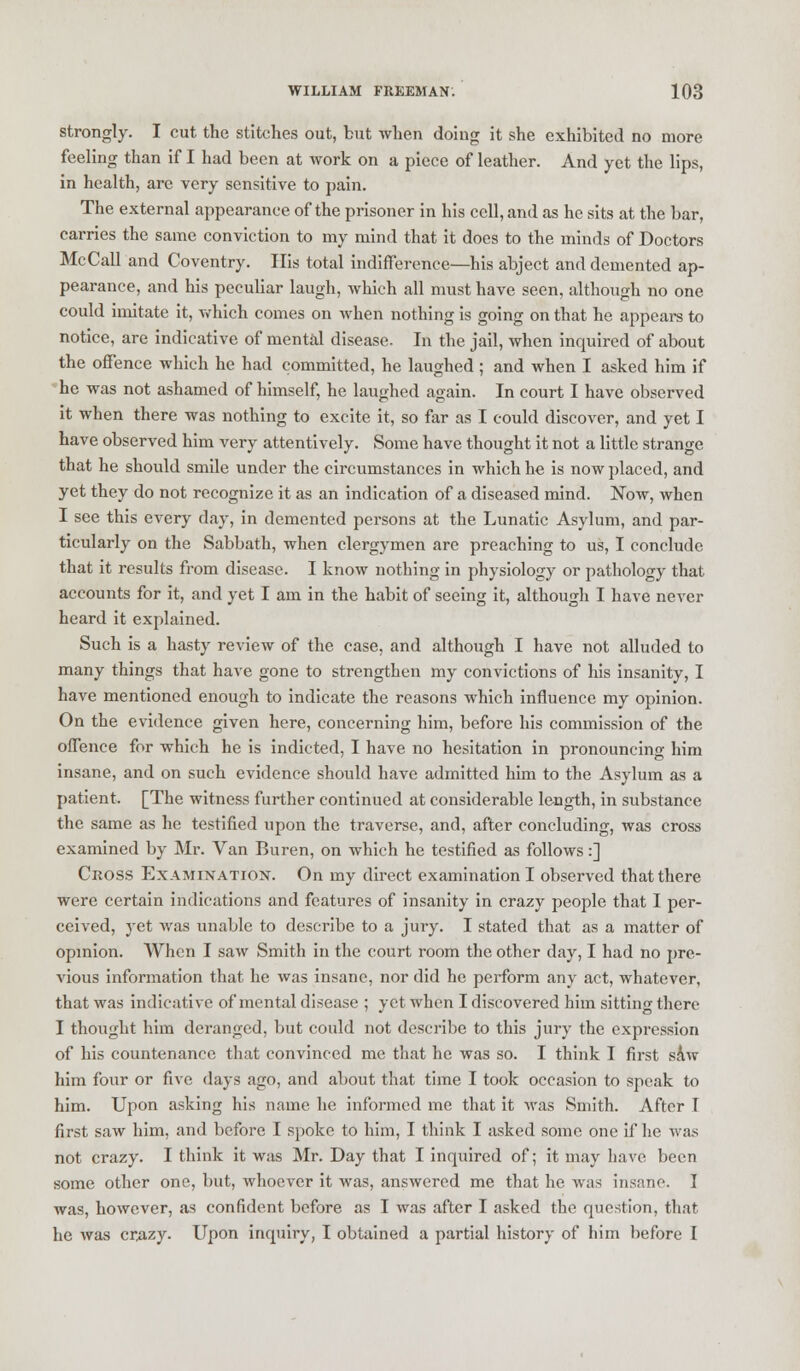 strongly. I cut the stitches out, but when doing it she exhibited no more feeling than if I had been at work on a piece of leather. And yet the lips, in health, are very sensitive to pain. The external appearance of the prisoner in his cell, and as he sits at the bar, carries the same conviction to my mind that it does to the minds of Doctors McCall and Coventry. His total indifference—his abject and demented ap- pearance, and his peculiar laugh, which all must have seen, although no one could imitate it, which comes on when nothing is going on that he appears to notice, are indicative of mental disease- In the jail, when inquired of about the offence which he had committed, he laughed ; and when I asked him if 'he was not ashamed of himself, he laughed again. In court I have observed it when there was nothing to excite it, so far as I could discover, and yet I have observed him very attentively. Some have thought it not a little strange that he should smile under the circumstances in which he is now placed, and yet they do not recognize it as an indication of a diseased mind. Now, when I see this every day, in demented persons at the Lunatic Asylum, and par- ticularly on the Sabbath, when clergymen are preaching to us, I conclude that it results from disease. I know nothing in physiology or pathology that accounts for it, and yet I am in the habit of seeing it, although I have never heard it explained. Such is a hasty review of the case, and although I have not alluded to many things that have gone to strengthen my convictions of his insanity, I have mentioned enough to indicate the reasons which influence my opinion. On the evidence given here, concerning him, before his commission of the offence for which he is indicted, I have no hesitation in pronouncing him insane, and on such evidence should have admitted him to the Asylum as a patient. [The witness further continued at considerable length, in substance the same as he testified upon the traverse, and, after concluding, was cross examined by Mr. Van Buren, on which he testified as follows:] Cross Examination. On my direct examination I observed that there were certain indications and features of insanity in crazy people that I per- ceived, yet was unable to describe to a jury. I stated that as a matter of opinion. When I saw Smith in the court room the other day, I had no pre- vious information that he was insane, nor did he perform any act, whatever, that was indicative of mental disease ; yet when I discovered him sitting there I thought him deranged, but could not describe to this jury the expression of his countenance that convinced me that he was so. I think I first saw him four or five days ago, and about that time I took occasion to speak to him. Upon asking his name he informed me that it was Smith. After I first saw him, and before I spoke to him, I think I asked some one if he was not crazy. I think it was Mr. Day that I inquired of; it may have been some other one, but, whoever it was, answered me that he was insane. I was, however, as confident before as I was after I asked the question, that he was crazy. Upon inquiry, I obtained a partial history of him before I