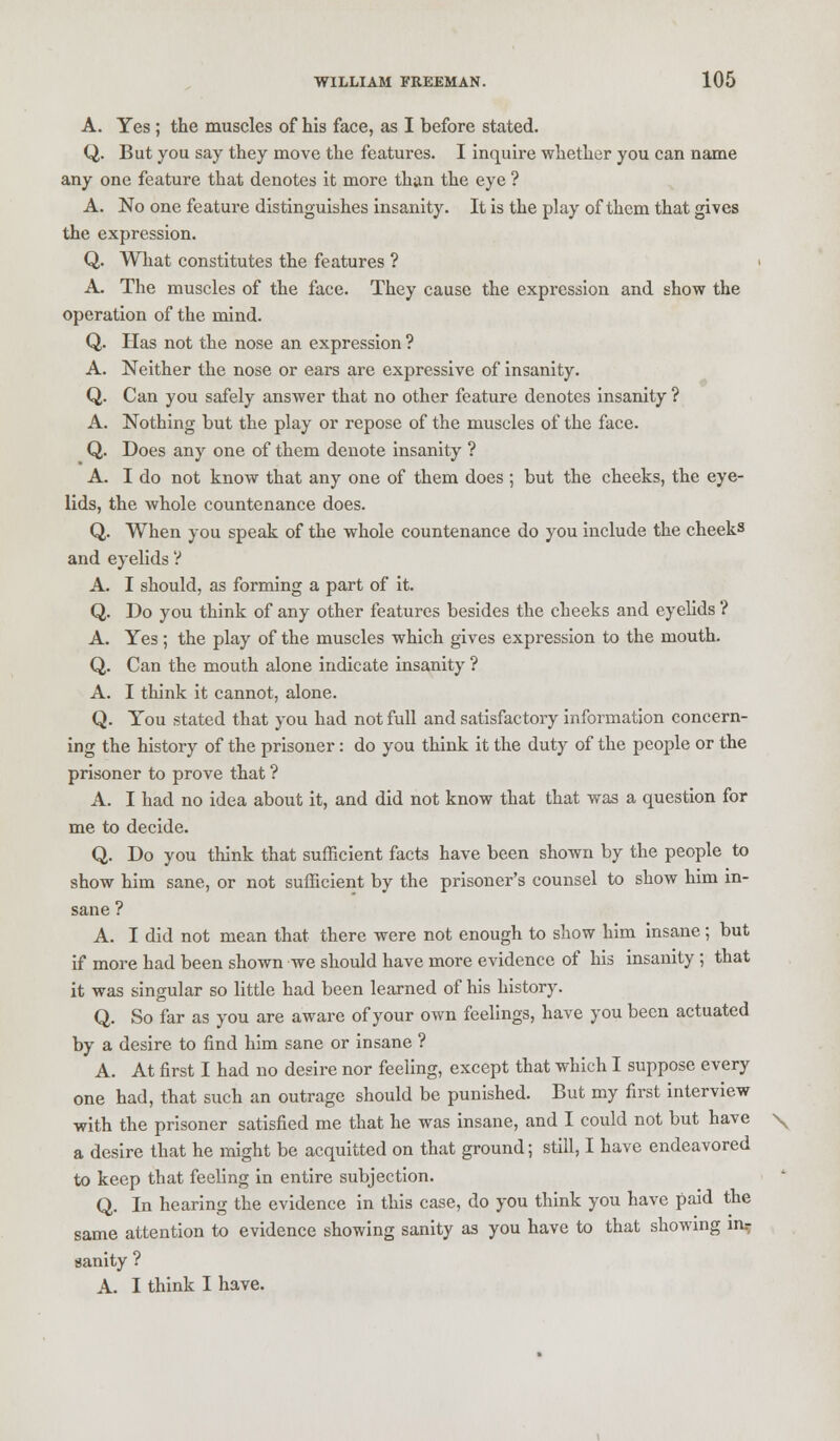 A. Yes ; the muscles of his face, as I before stated. Q. But you say they move the features. I inquire whether you can name any one feature that denotes it more than the eye ? A. No one feature distinguishes insanity. It is the play of them that gives the expression. Q. What constitutes the features ? j A. The muscles of the face. They cause the expression and show the operation of the mind. Q. Has not the nose an expression ? A. Neither the nose or ears are expressive of insanity. Q. Can you safely answer that no other feature denotes insanity ? A. Nothing but the play or repose of the muscles of the face. Q. Does any one of them denote insanity ? A. I do not know that any one of them does ; but the cheeks, the eye- lids, the whole countenance does. Q. When you speak of the whole countenance do you include the cheeks and eyelids V A. I should, as forming a part of it. Q. Do you think of any other features besides the cheeks and eyelids ? A. Yes; the play of the muscles which gives expression to the mouth. Q. Can the mouth alone indicate insanity ? A. I think it cannot, alone. Q. You stated that you had not full and satisfactory information concern- ing the history of the prisoner: do you think it the duty of the people or the prisoner to prove that ? A. I had no idea about it, and did not know that that was a question for me to decide. Q. Do you think that sufficient facts have been shown by the people to show him sane, or not sufficient by the prisoner's counsel to show him in- sane ? A. I did not mean that there were not enough to show him insane; but if more had been shown we should have more evidence of his insanity ; that it was singular so little had been learned of his history. Q. So far as you are aware of your own feelings, have you been actuated by a desire to find him sane or insane ? A. At first I had no desire nor feeling, except that which I suppose every one had, that such an outrage should be punished. But my first interview with the prisoner satisfied me that he was insane, and I could not but have \ a desire that he might be acquitted on that ground; still, I have endeavored to keep that feeling in entire subjection. Q. In hearing the evidence in this case, do you think you have paid the same attention to evidence showing sanity as you have to that showing mr sanity ? A. I think I have.